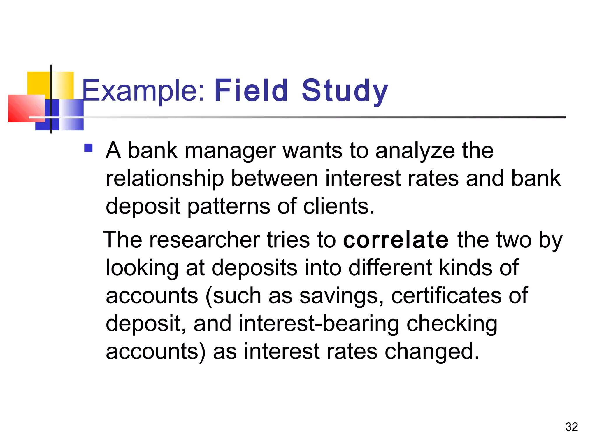 Example: Field Study
   A bank manager wants to analyze the
    relationship between interest rates and bank
    deposit patterns of clients.
    The researcher tries to correlate the two by
    looking at deposits into different kinds of
    accounts (such as savings, certificates of
    deposit, and interest-bearing checking
    accounts) as interest rates changed.


                                                   32
 