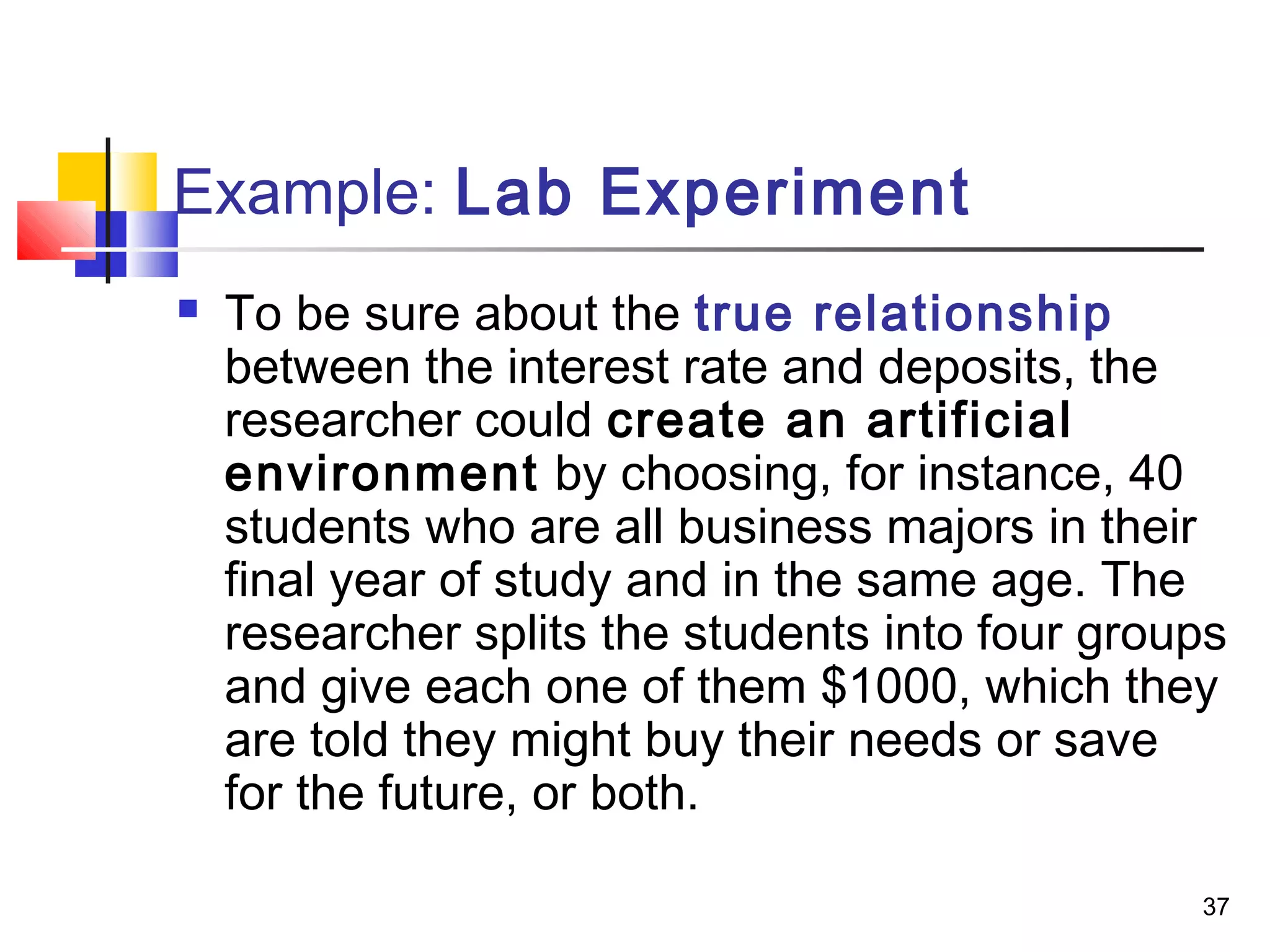 Example: Lab Experiment
   To be sure about the true relationship
    between the interest rate and deposits, the
    researcher could create an artificial
    environment by choosing, for instance, 40
    students who are all business majors in their
    final year of study and in the same age. The
    researcher splits the students into four groups
    and give each one of them $1000, which they
    are told they might buy their needs or save
    for the future, or both.

                                                 37
 