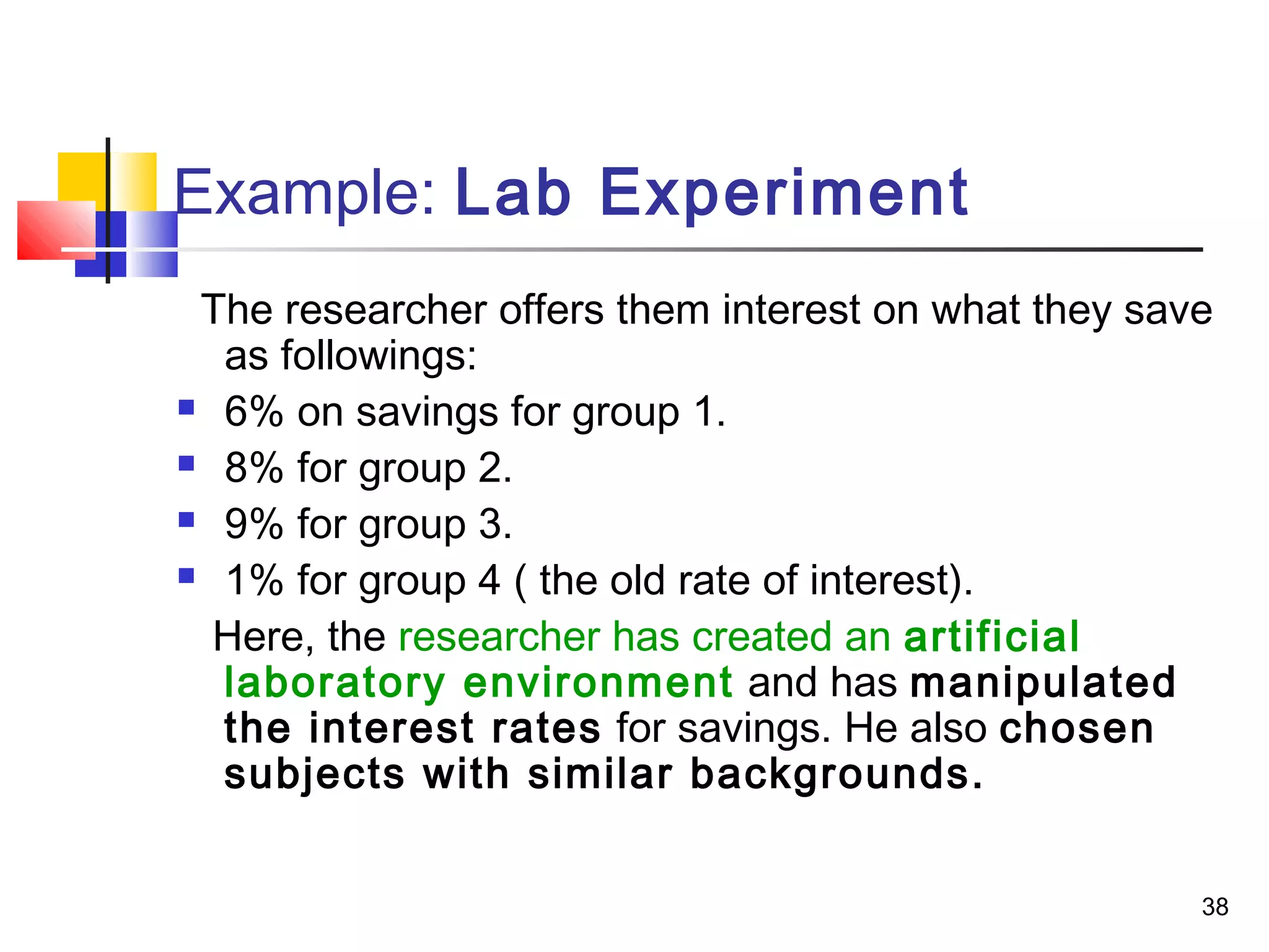 Example: Lab Experiment
 The researcher offers them interest on what they save
  as followings:
 6% on savings for group 1.

 8% for group 2.

 9% for group 3.

 1% for group 4 ( the old rate of interest).

  Here, the researcher has created an artificial
  laboratory environment and has manipulated
  the interest rates for savings. He also chosen
  subjects with similar backgrounds.


                                                     38
 