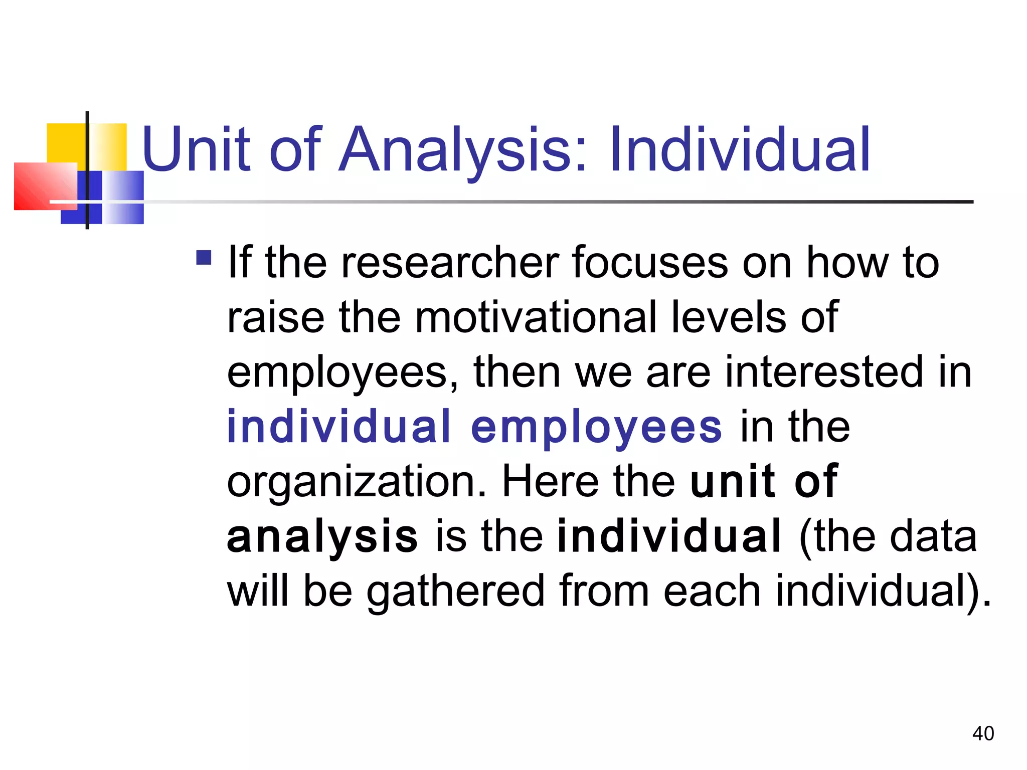 Unit of Analysis: Individual
     If the researcher focuses on how to
      raise the motivational levels of
      employees, then we are interested in
      individual employees in the
      organization. Here the unit of
      analysis is the individual (the data
      will be gathered from each individual).

                                           40
 