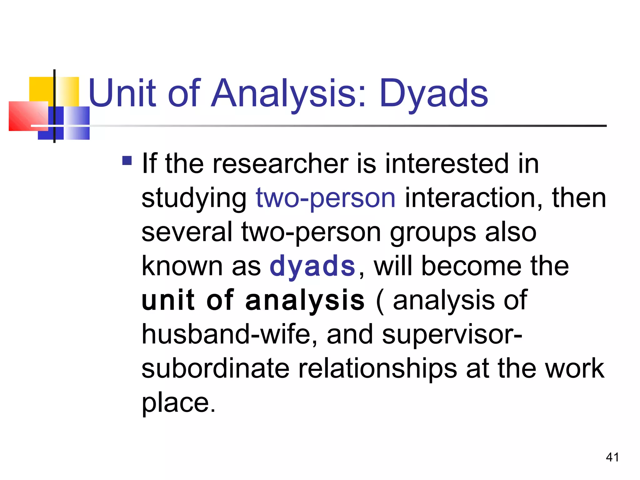 Unit of Analysis: Dyads
    If the researcher is interested in
     studying two-person interaction, then
     several two-person groups also
     known as dyads, will become the
     unit of analysis ( analysis of
     husband-wife, and supervisor-
     subordinate relationships at the work
     place.
                                         41
 