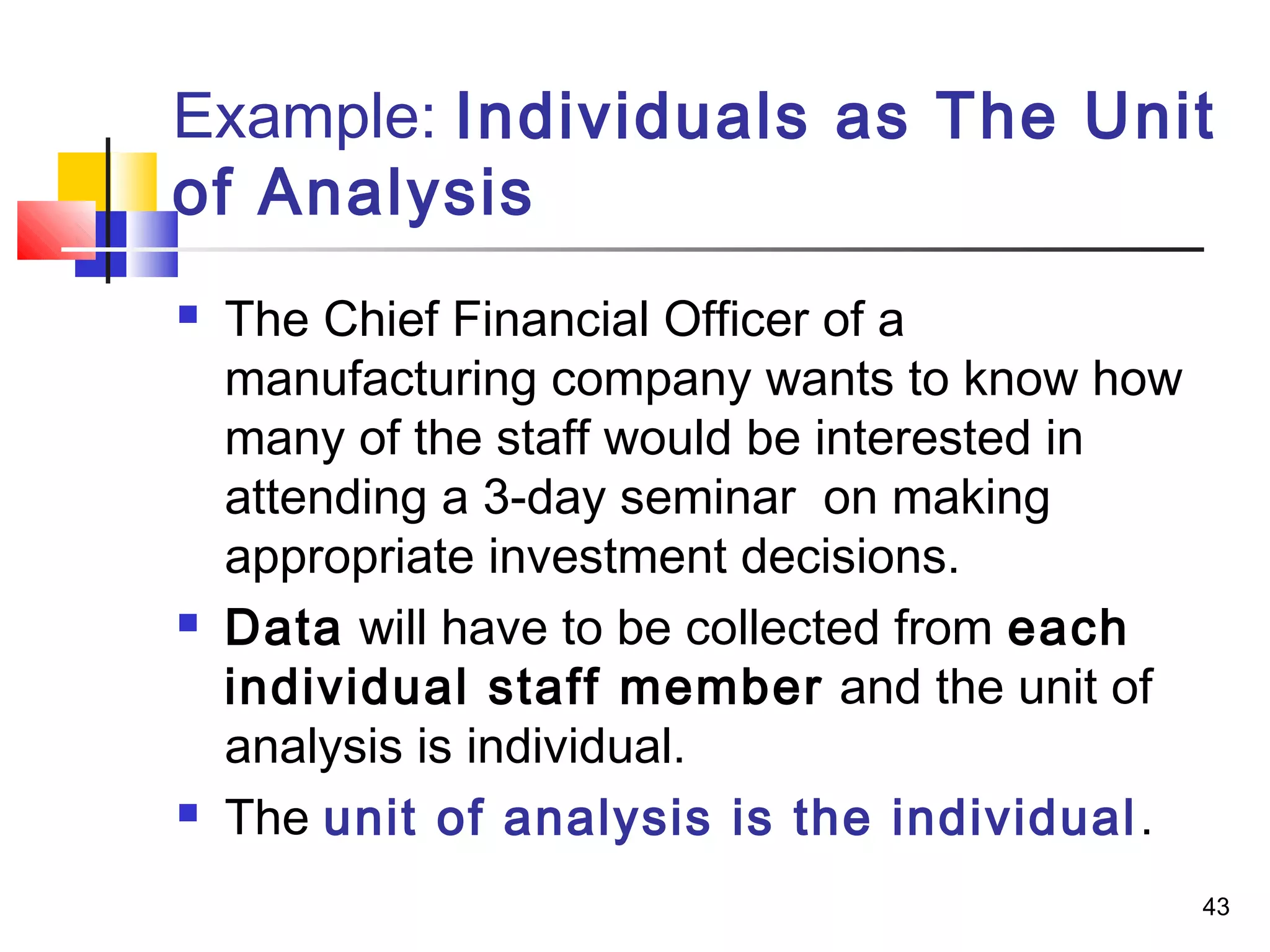 Example: Individuals as The Unit
of Analysis
   The Chief Financial Officer of a
    manufacturing company wants to know how
    many of the staff would be interested in
    attending a 3-day seminar on making
    appropriate investment decisions.
   Data will have to be collected from each
    individual staff member and the unit of
    analysis is individual.
   The unit of analysis is the individual .
                                               43
 