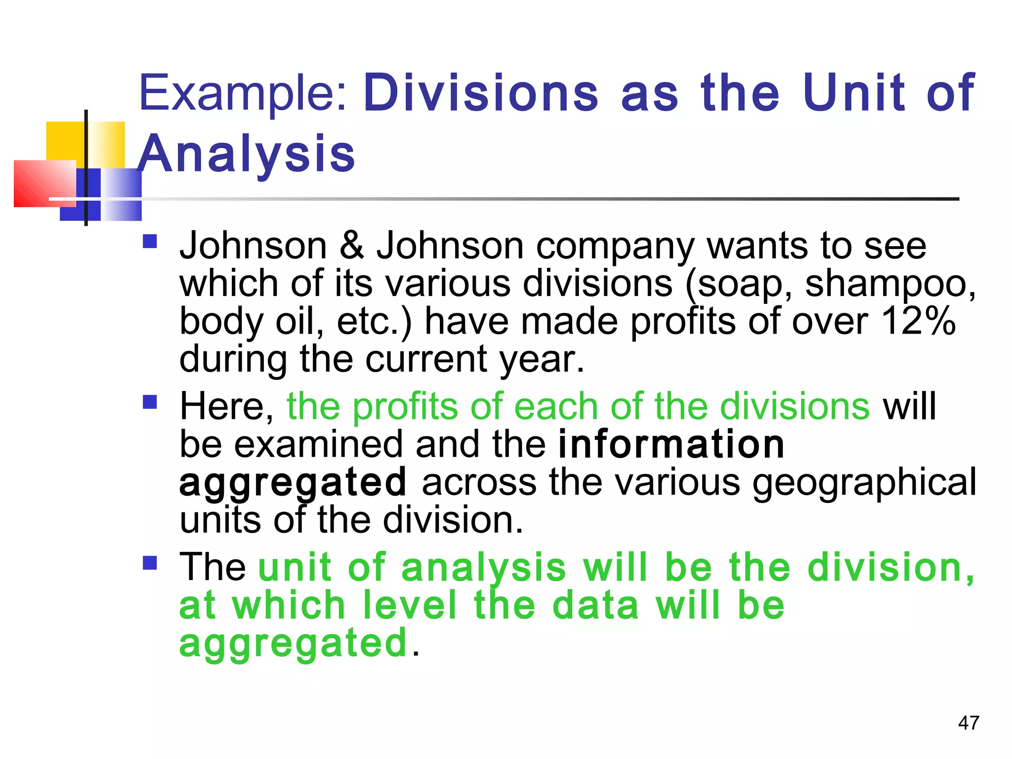 Example: Divisions as the Unit of
Analysis
   Johnson & Johnson company wants to see
    which of its various divisions (soap, shampoo,
    body oil, etc.) have made profits of over 12%
    during the current year.
   Here, the profits of each of the divisions will
    be examined and the information
    aggregated across the various geographical
    units of the division.
   The unit of analysis will be the division,
    at which level the data will be
    aggregated.
                                                 47
 