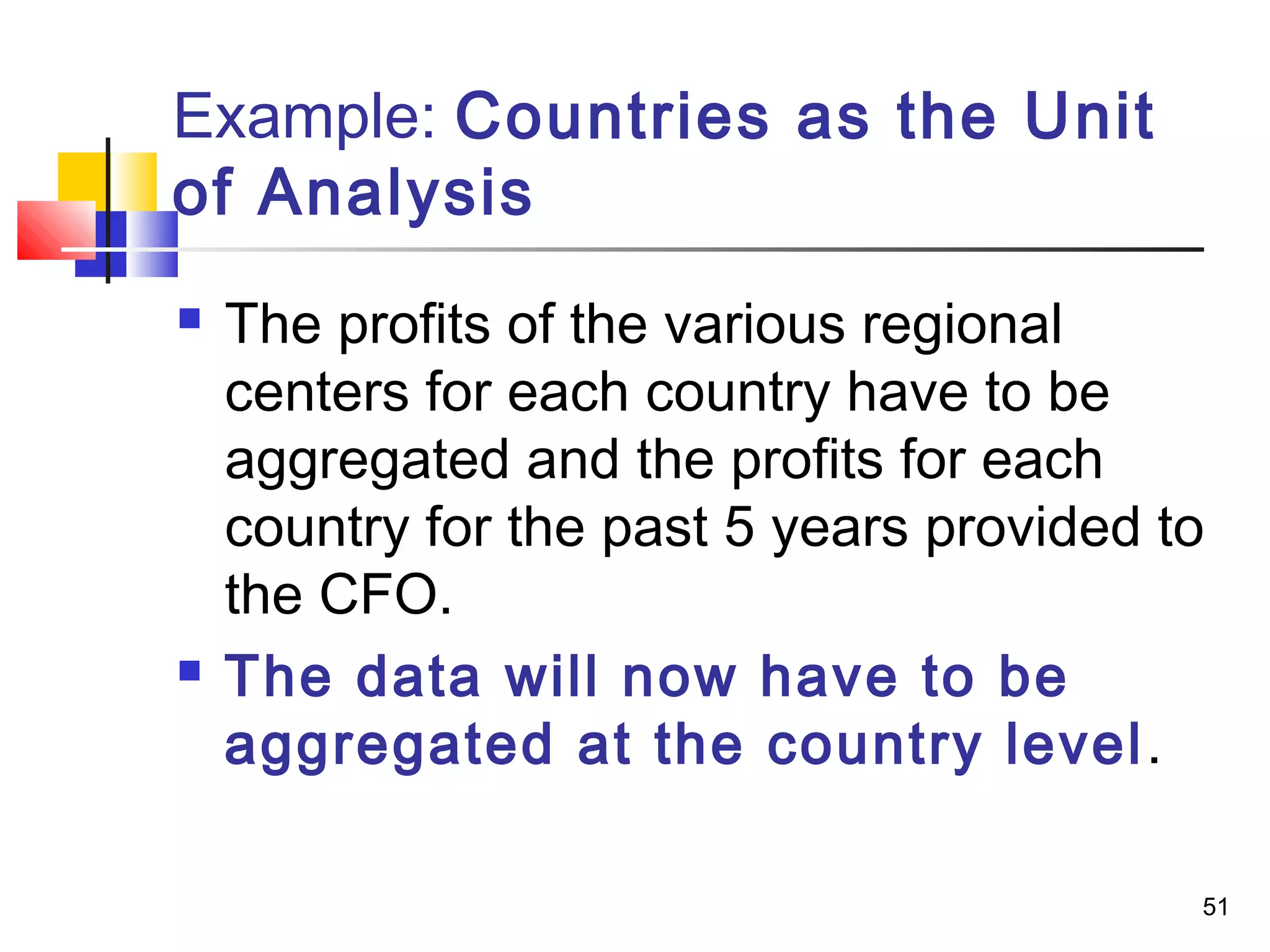 Example: Countries as the Unit
of Analysis
   The profits of the various regional
    centers for each country have to be
    aggregated and the profits for each
    country for the past 5 years provided to
    the CFO.
   The data will now have to be
    aggregated at the country level .

                                           51
 