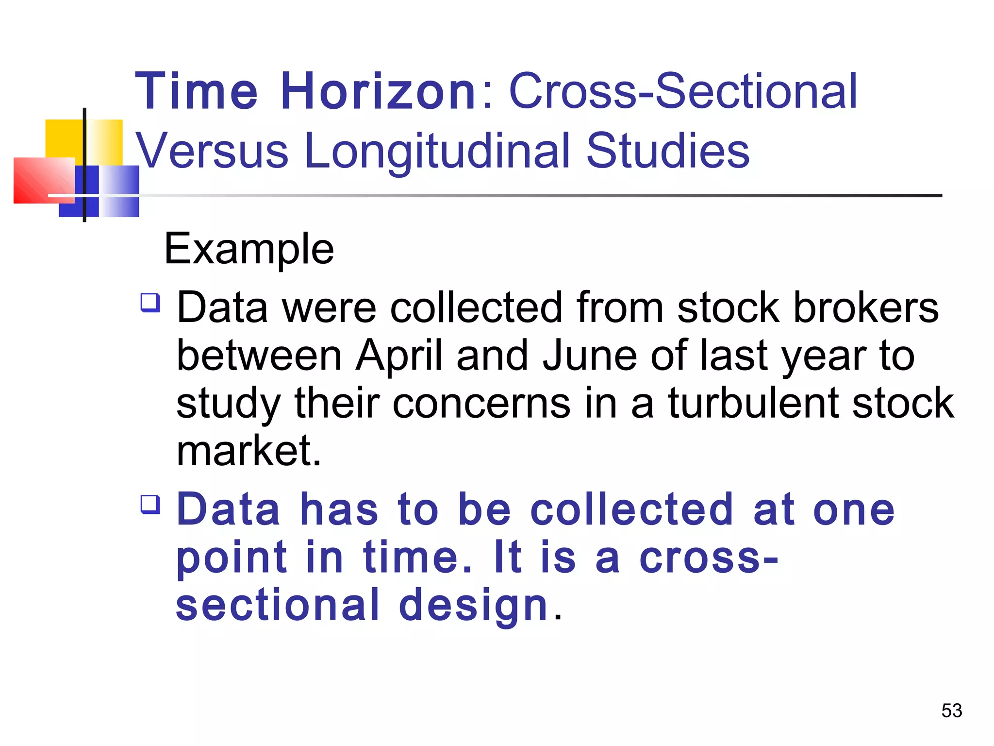 Time Horizon: Cross-Sectional
Versus Longitudinal Studies
 Example
 Data were collected from stock brokers

  between April and June of last year to
  study their concerns in a turbulent stock
  market.
 Data has to be collected at one

  point in time. It is a cross-
  sectional design.

                                          53
 