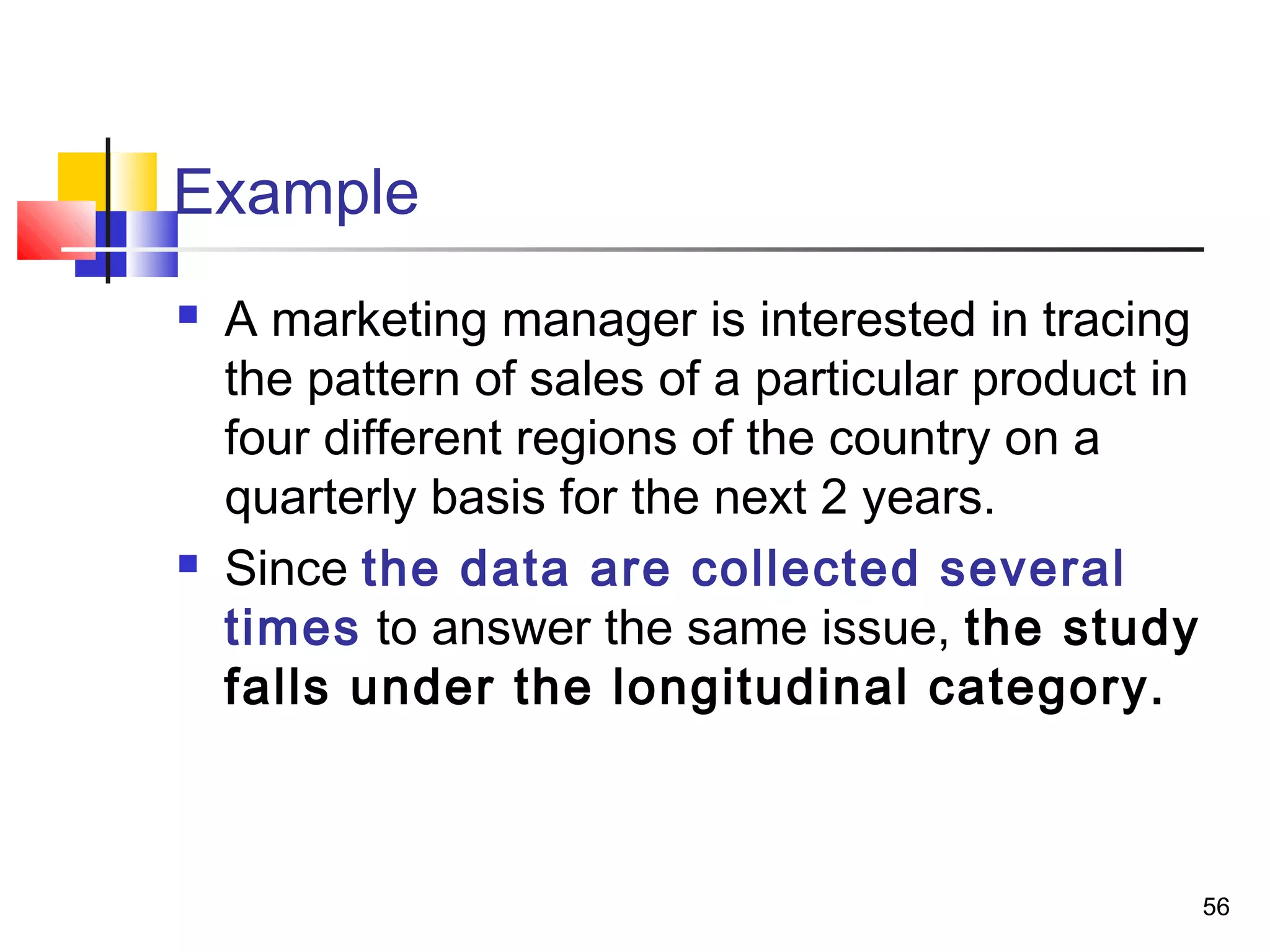 Example
   A marketing manager is interested in tracing
    the pattern of sales of a particular product in
    four different regions of the country on a
    quarterly basis for the next 2 years.
   Since the data are collected several
    times to answer the same issue, the study
    falls under the longitudinal category.



                                                      56
 