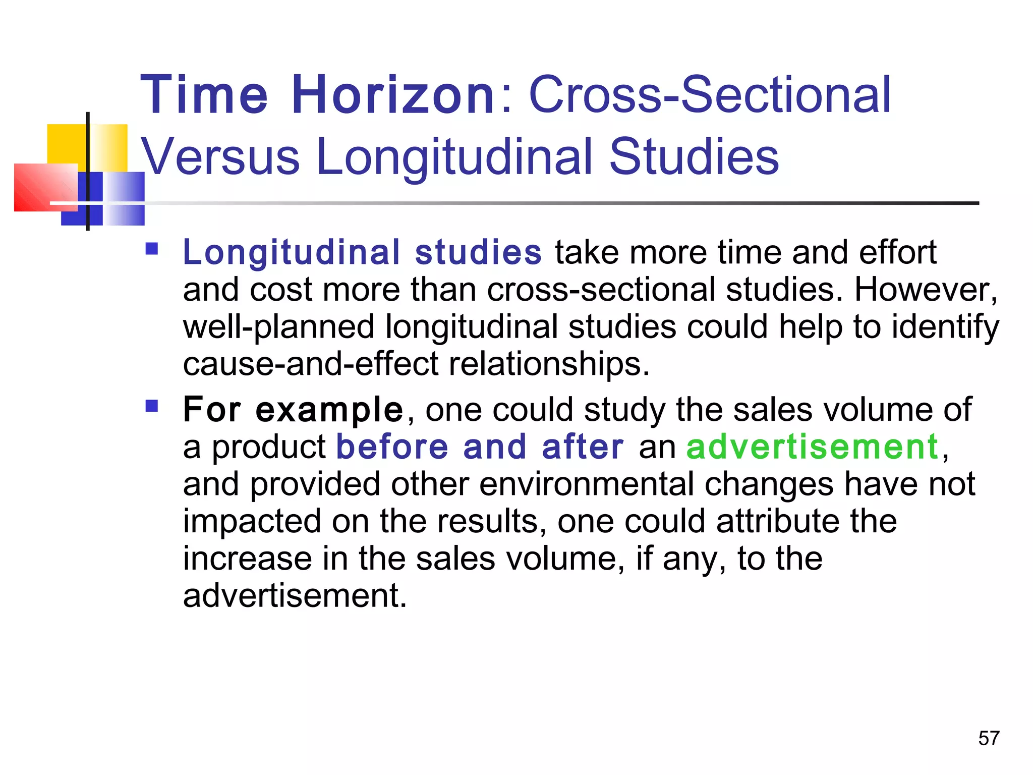 Time Horizon: Cross-Sectional
Versus Longitudinal Studies
   Longitudinal studies take more time and effort
    and cost more than cross-sectional studies. However,
    well-planned longitudinal studies could help to identify
    cause-and-effect relationships.
   For example, one could study the sales volume of
    a product before and after an advertisement,
    and provided other environmental changes have not
    impacted on the results, one could attribute the
    increase in the sales volume, if any, to the
    advertisement.



                                                          57
 