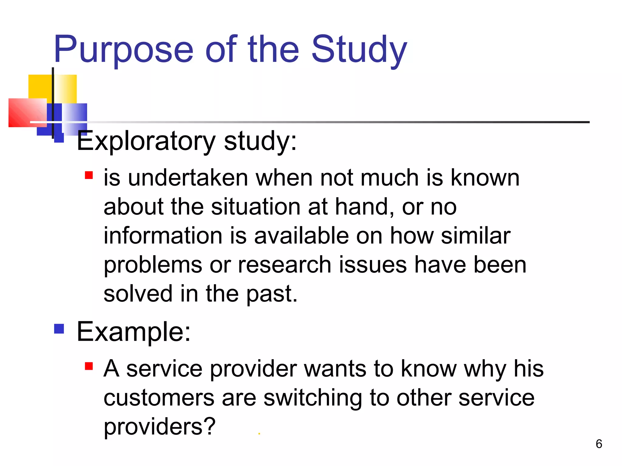 Purpose of the Study

   Exploratory study:
       is undertaken when not much is known
        about the situation at hand, or no
        information is available on how similar
        problems or research issues have been
        solved in the past.
   Example:
       A service provider wants to know why his
        customers are switching to other service
        providers?    .
                                                   6
 