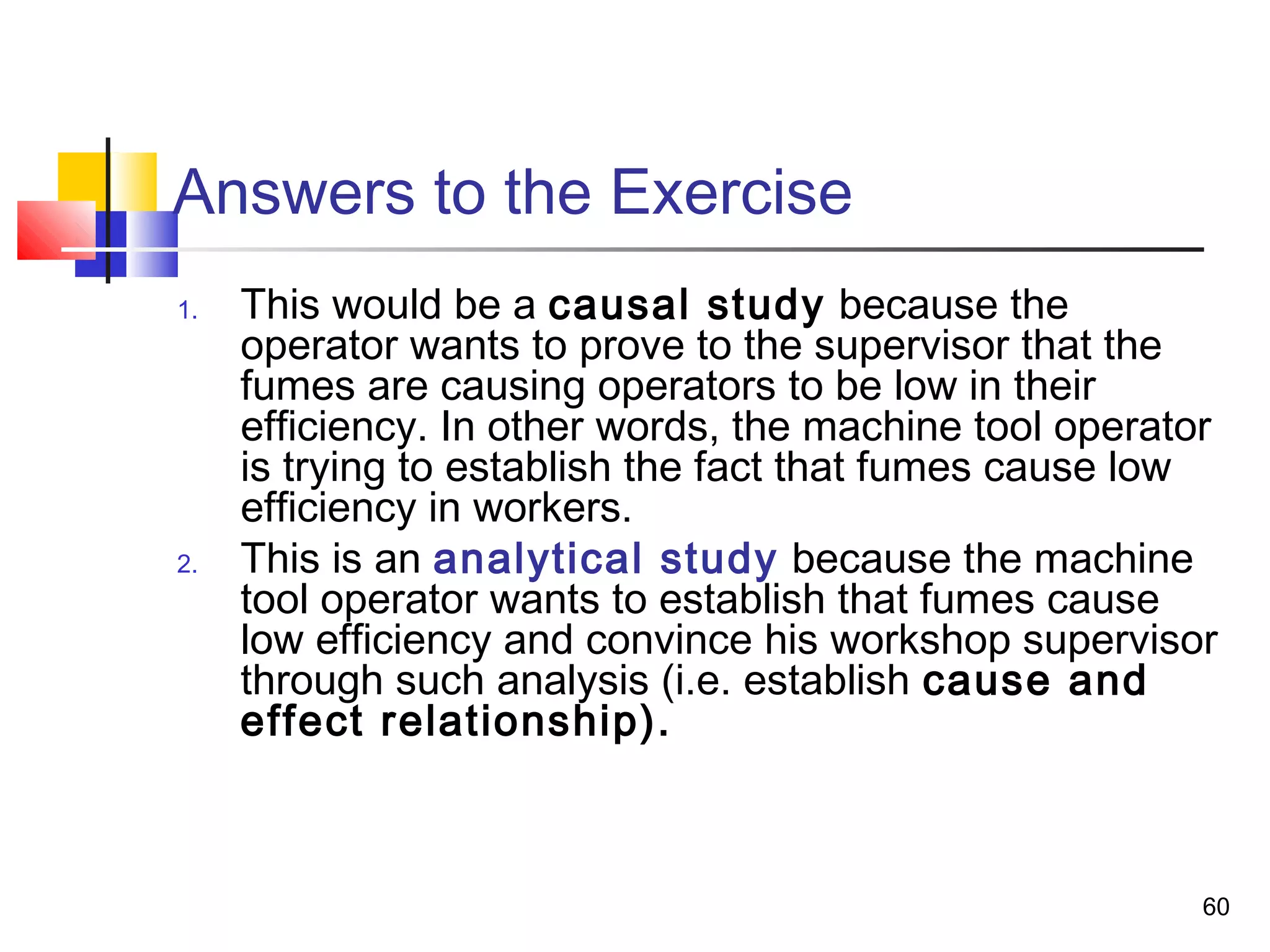 Answers to the Exercise
1.   This would be a causal study because the
     operator wants to prove to the supervisor that the
     fumes are causing operators to be low in their
     efficiency. In other words, the machine tool operator
     is trying to establish the fact that fumes cause low
     efficiency in workers.
2.   This is an analytical study because the machine
     tool operator wants to establish that fumes cause
     low efficiency and convince his workshop supervisor
     through such analysis (i.e. establish cause and
     effect relationship).



                                                         60
 