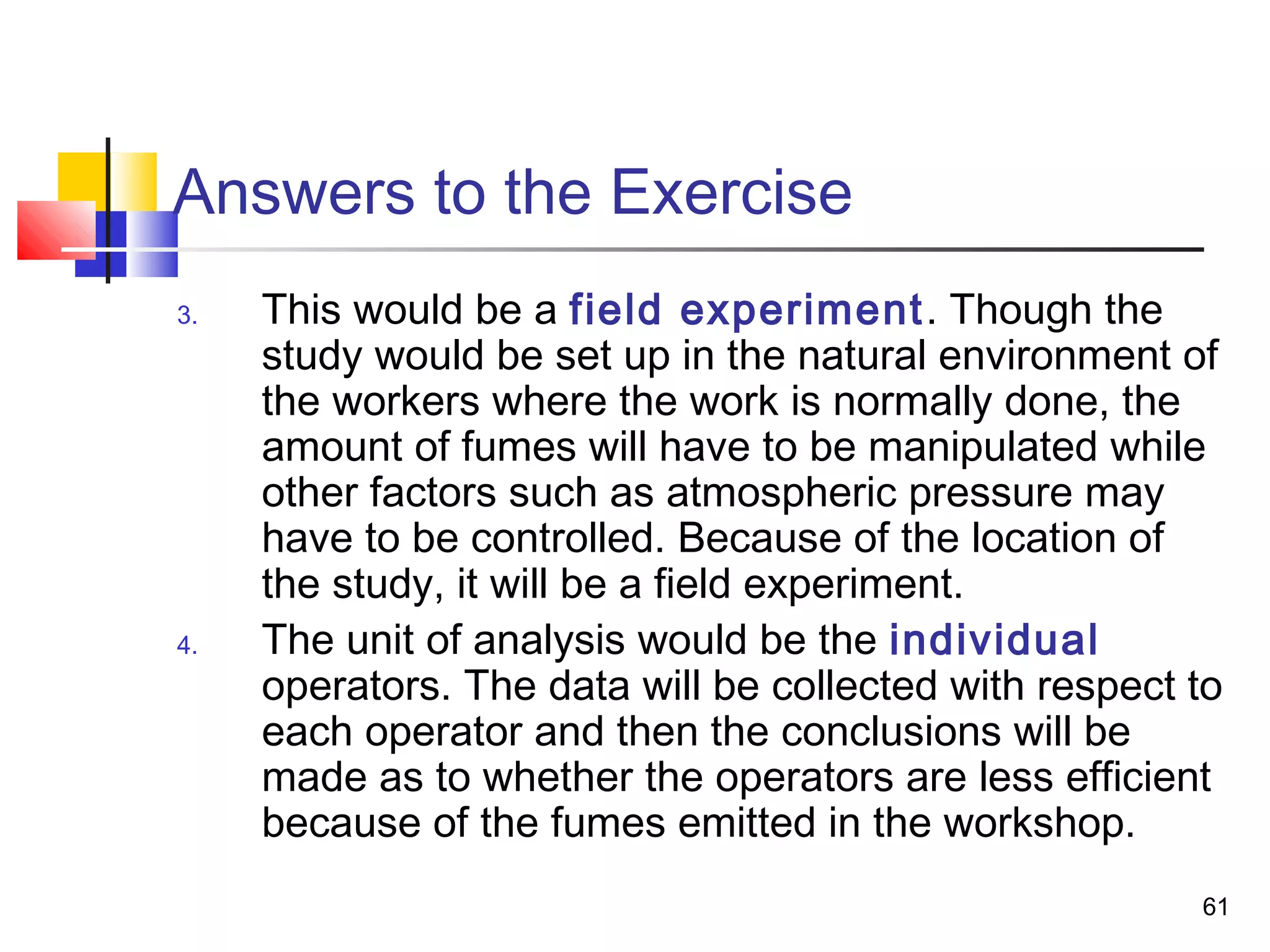 Answers to the Exercise
3.   This would be a field experiment . Though the
     study would be set up in the natural environment of
     the workers where the work is normally done, the
     amount of fumes will have to be manipulated while
     other factors such as atmospheric pressure may
     have to be controlled. Because of the location of
     the study, it will be a field experiment.
4.   The unit of analysis would be the individual
     operators. The data will be collected with respect to
     each operator and then the conclusions will be
     made as to whether the operators are less efficient
     because of the fumes emitted in the workshop.
                                                        61
 