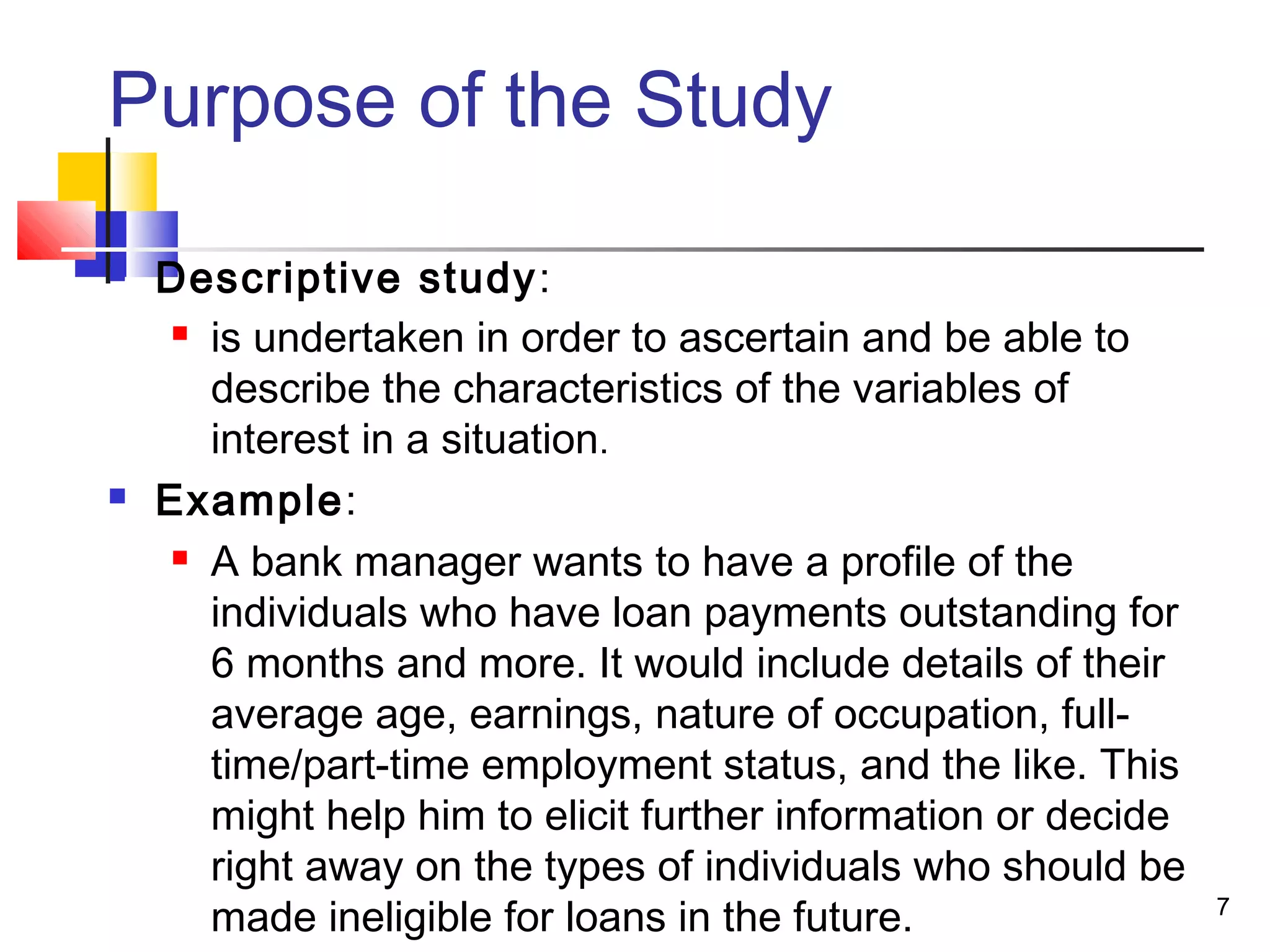 Purpose of the Study

   Descriptive study:
      is undertaken in order to ascertain and be able to

       describe the characteristics of the variables of
       interest in a situation.
   Example:
      A bank manager wants to have a profile of the

       individuals who have loan payments outstanding for
       6 months and more. It would include details of their
       average age, earnings, nature of occupation, full-
       time/part-time employment status, and the like. This
       might help him to elicit further information or decide
       right away on the types of individuals who should be
       made ineligible for loans in the future.                 7
 