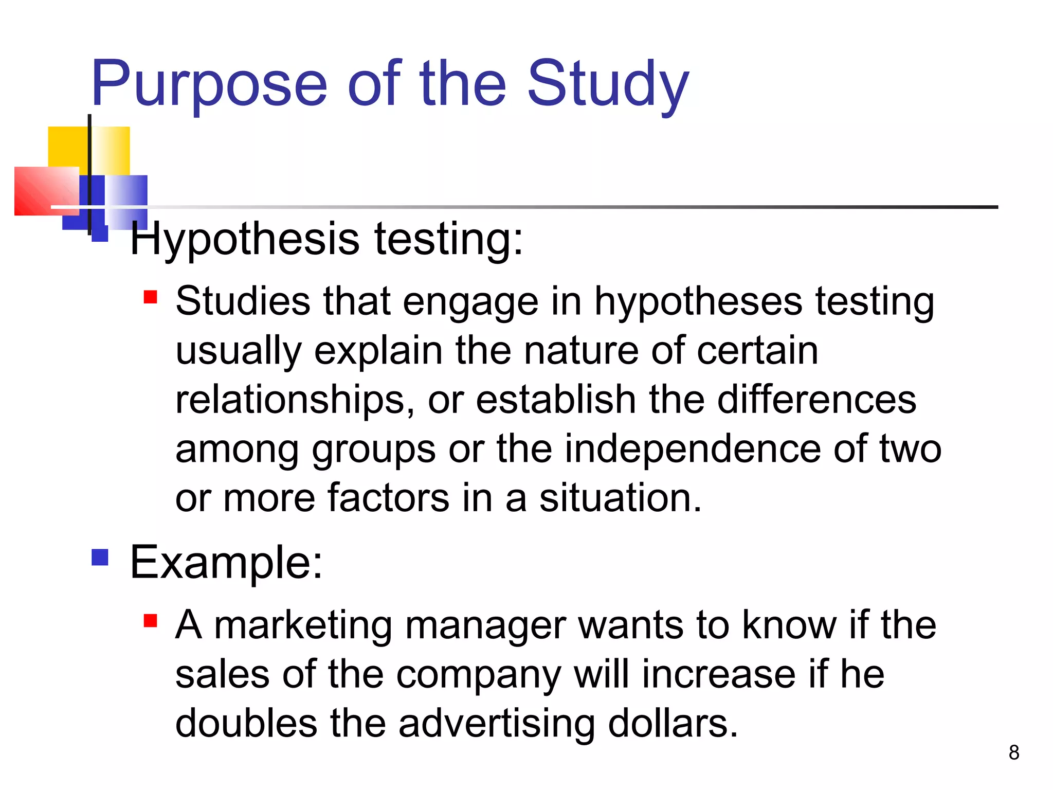 Purpose of the Study

   Hypothesis testing:
       Studies that engage in hypotheses testing
        usually explain the nature of certain
        relationships, or establish the differences
        among groups or the independence of two
        or more factors in a situation.
   Example:
       A marketing manager wants to know if the
        sales of the company will increase if he
        doubles the advertising dollars.
                                                      8
 