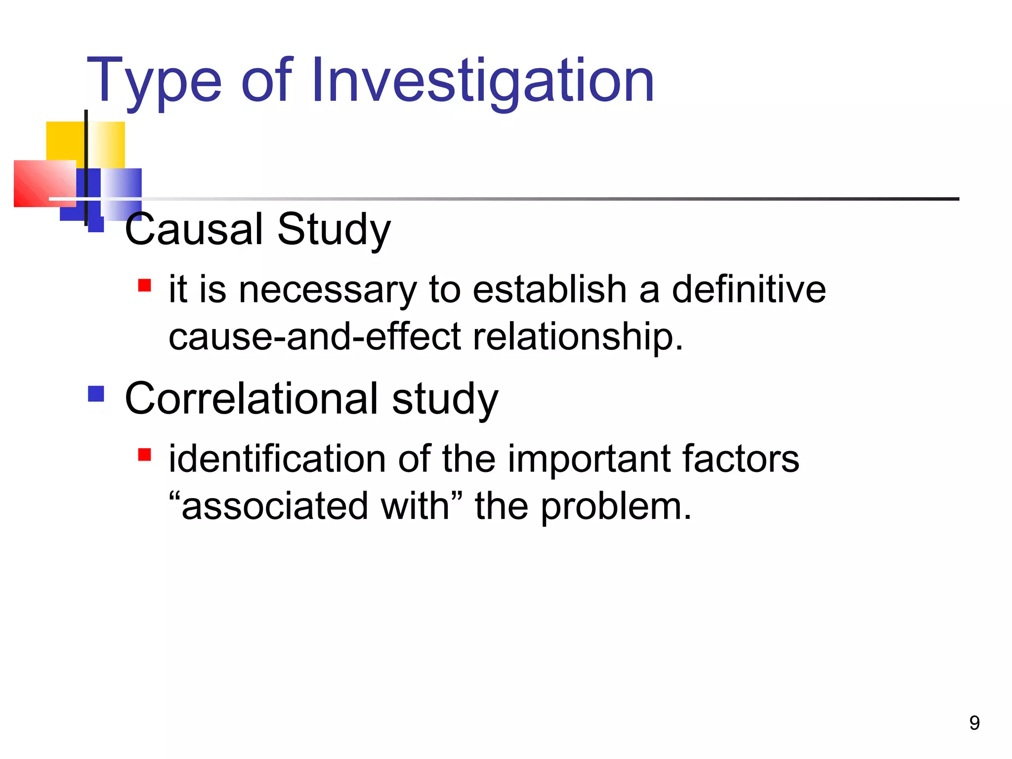 Type of Investigation

   Causal Study
       it is necessary to establish a definitive
        cause-and-effect relationship.
   Correlational study
       identification of the important factors
        “associated with” the problem.




                                                    9
 