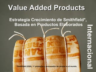 Value Added Products Internacional  Estrategia Crecimiento de Smithfield*,  Basada en Productos Elaborados * Smithfield (USA), 1 er  productor y procesador de cerdos en el mundo. 