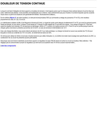 DOUBLEUR DE TENSION CONTINUE

Lorsqu'on est dans l'obligation de faire appel à un doubleur de tension, c'est toujours parce que l'on dispose d'une certaine tension et qu'il en faut une
autre, nettement plus élevée. C'est peut-être une lapalissade pour certains, mais certainement pas pour d'autres. Il convient d'ajouter que les courants
requis dans ce genre de situations sont généralement faibles. Heureusement d'ailleurs...
Sur le schéma (figure 1) de notre doubleur, on retrouve le temporisateur 555 qui commande un étage de puissance (T1 et T2), et le doubleur
proprement dit, avec D1, D2, C3 et C4.
Le multivibrateur astable oscille à une fréquence d'environ 8,5 kHz. Le signal de sortie carré attaque simultanément T1 et T2, qui sont l'un passant quand
l'autre est bloqué, et vice versa. Lorsque T2 est saturé et T1 bloqué, le pôle négatif de C3 est relié à la masse ; il se charge à travers D1. Plus tard,
quand la situation est inversée, C3 ne peut pas se décharger, même si T1 conduit, et ce grâce encore à D1. C'est C4 qui en profite puisqu'il peut se
charger grâce à la tension présente aux bornes de C3 et D1, en plus de la tension d'alimentation de 12 V.
Avec une charge très faible, nous avons relevé une tension de 20 V sur notre prototype. La charge ne devrait en aucun cas excéder les 70 mA pour
lesquels on devra se contenter de 18 V en sortie ; le rendement est alors de 32%.
On doit pouvoir utiliser le même circuit avec d'autres tensions que celles indiquées ici, à condition de rester dans la plage des spécifications du 555. La
construction de ce circuit ne présente aucune particularité.
Quiconque veut une tension stabilisée pourra faire appel à un régulateur du type 78LXX placé en sortie du circuit du doubleur. Mais attention ! Ne
négligez pas la consommation propre du régulateur qui vient donc se soustraire des 70 mA de courant maximal toléré...
Liste des composants
 