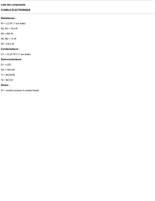Liste des composants
FUSIBLE ÉLECTRONIQUE

Résistances :
R1 = 2,2 W (* voir texte)
R2, R3 = 10 k W
R4 = 560 W
R5, R6 = 1 k W
R7 = 5,6 k W
Condensateurs :
C1 = 10 µF/16 V (* voir texte)
Semi-conducteurs :
D1 = LED
D2 = 1N4148
T1 = BC557B
T2 = BC161
Divers :
S1 = bouton poussoir à contact travail
 