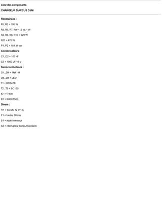 Liste des composants
CHARGEUR D'ACCUS CdNi

Résistances :
R1, R2 = 100 W
R3, R5, R7, R9 = 12 W /1 W
R4, R6, R8, R10 = 220 W
R11 = 470 W
P1, P2 = 10 k W var
Condensateurs :
C1, C2 = 100 nF
C3 = 1000 µF/16 V
Semi-conducteurs :
D1...D4 = 1N4148
D5...D8 = LED
T1 = BC547B
T2...T5 = BC160
IC1 = 7808
B1 = B80C1500
Divers :
Tr1 = transfo 12 V/1 A
F1 = fusible 50 mA
S1 = triple inverseur
S2 = interrupteur secteur bipolaire
 