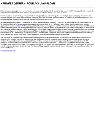 « FITNESS CENTER » POUR ACCU AU PLOMB

L'hiver fut long, et pas uniquement pour les humains. Les accus au plomb, déposés de la voiture, moto ou autre modèle réduit, y ont laissé une partie de
leur condition. C'est pour cette raison que nous vous proposons ce « fitness center » pour accus au plomb.
Comme vous le savez sans doute, un accu, (connecté ou non), possède une auto-décharge. Avec ce montage, l'accu se décharge de lui-même et à
travers le chargeur. Lorsque son niveau de tension atteint une valeur fixée à l'avance, le chargeur est mis en fonction ; ce dernier recharge l'accu jusqu'à
ce qu'il ait atteint le niveau de charge désiré, le chargeur étant alors mis hors fonction.
Le coeur de ce montage (figure 1) est le trigger de Schmitt réalisé à l'aide des transistors T1 et T2. D7 en détermine le seuil de mise hors fonction, et
R2 l'hystérésis. Comme les caractéristiques peuvent varier d' une diode zener de 12 V à l'autre, il faudra calibrer expérimentalement ce seuil en
appliquant une tension aux bornes destinées à l'accu (le transformateur du montage non branché et en l'absence d'accu !). A une tension de 13,6 volts, le
relais doit décoller (mettant ainsi le chargeur hors fonction). On pourra déplacer ce seuil en implantant une (ou plusieurs) diode(s) zener en série (dans le
sens inverse) et diodes ordinaires (1N4148, en sens direct). On procèdera d'une manière similaire en ce qui concerne l'hystérésis. Dans des conditions
de mesure identiques, on remplacera, (si nécessaire), R2 par un ajustable de 100 ohms et on lui trouvera une position telle que le relais soit activé à une
tension inférieure de 1 volt environ au seuil de désactivation. On peut en outre, sans risque, remplacer la combinaison transformateur + pont redresseur
par un chargeur pour accu, le circuit décrit ici étant dans ce cas implanté directement à l'intérieur de cet appareil.
Il est impossible de connecter un accu totalement « à plat » à ce montage, ce dernier étant alors incapable d'activer le relais. Il faut commencer par
recharger l'accu jusqu'à une tension de quelque 10 V ; une autre solution consiste à ponter le relais à l'aide d'un inverseur. Le maintien en charge
simultané d'une paire d'accus ne pose pas de problème à condition de doubler la tension fournie par le transformateur, la tension zener de D7,
l'hystérésis, la tension de fonctionnement du relais (24 V) et à connecter les accus en série. La présence du fusible F1 est indispensable, car elle
constitue la seule protection du montage à l'encontre d'un court-circuit. Les inquiets pourront implanter dans le primaire du transformateur un fusible de 1
A (lent). Il n'est pas nécessaire de doter le circuit d'un étage de filtrage capacitif destiné à lisser la tension fournie par le redresseur, l'accu réalisant lui-
même cette fonction.
Liste des composants
 