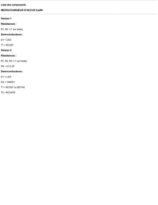Liste des composants
MICRO-CHARGEUR D'ACCUS CadNi

Version 1
Résistances :
R1, R2 = (* voir texte)
Semi-conducteurs :
D1 = LED
T1 = BC557
Version 2
Résistances :
R1, R2, R3 = (* voir texte)
R4 = 3,3 k W
Semi-conducteurs :
D1 = LED
D2 = 1N4001
T1 = BC557 ou BD140
T2 = BC547B
 