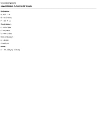 Liste des composants
CONVERTISSEUR ÉLÉVATEUR DE TENSION

Résistances :
R1, R2 = 1 k W
R3 = (* voir texte)
P1 = 500 W var.
Condensateurs :
C1 = 10 µF/63 V
C2 = 1 µF/63 V
C3 = 470 µF/63 V
Semi-conducteurs :
D1 = BYX55
IC1 = LT1070
Divers :
L1 = 200...300 µH (* voir texte)
 