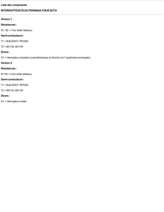 Liste des composants
INTERRUPTEUR ÉLECTRONIQUE POUR AUTO

Version 1
Résistances :
R1, R2 = (*voir texte/ tableau)
Semi-conducteurs :
T1 = MJE2955T, TIP2955
T2 = BD136, BD140
Divers :
S1 = interrupteur unipolaire (caractéristiques en fonction de l' application envisagée)
Version 2
Résistances :
R1,R2 = (*voir texte/ tableau)
Semi-conducteurs :
T1 = MJE3055T, TIP3055
T2 = BD135, BD139
Divers :
S1 = interrupteur simple
 