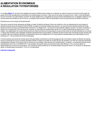 ALIMENTATION ÉCONOMIQUE
À RÉGULATION THYRISTORISÉE

Le montage (figure 1) est celui d'une régulation de tension à faibles pertes centrée sur un thyristor qui, selon le niveau de courant de sortie exigé, fait
passer de l'un des enroulements du secondaire d'un transformateur à un autre. L'idée nous en est venue à l'occasion de la « visite » d'une alimentation
d'un QL de Sinclair. Sur cette dernière, la tension de sortie régulée de 9 V est parfaite en tant que tension préstabilisée pour un régulateur intégré de 5 V,
dont les pertes sont limitées au strict minimum. Le radiateur dont est doté le 7805 de l'alimentation du QL est surprenant par ses faibles dimensions.
Penchons-nous sur le principe de fonctionnement :
Tant que le courant de sortie nécessaire est faible ou moyen, le thyristor est bloqué. Dans ces conditions, a lieu un redressement en pont auquel ne
participent que les paires de diodes D1/D2 et D5/D6. Le trajet du courant est quelque peu biscornu : au cours de la demi-période positive de l'onde
secteur, du point 4 au point 2 du transformateur à travers D1, la charge et D5 ; au cours de la demi-période négative, du point 1 au point 3 du transfo, à
travers D2, la charge et D6. Dans les deux cas, la tension du secondaire du transformateur est de 8 V, l'un des enroulements (pouvant fournir 2 V) est
inutilisé. Une augmentation du courant drainé produit une chute de la tension de sortie jusqu'à ce que la diode zener ne soit plus traversée par un courant.
T1 bloque alors et libère ainsi la gâchette du thyristor (précédemment court-circuitée). Le thyristor est alors amorcé dès que l'anode est plus positive que
la cathode. Dès que le thyristor est libéré, le redressement se fait sur la totalité des 10 V du secondaire du transformateur, par l'intermédiaire du pont
redresseur D1... D4, les diodes D5 et D6 sont bloquées.
Comme la tension aux bornes de la diode zener est la plus faible à proximité du point de passage par zéro de la tension secteur, le thyristor est toujours
amorcé à proximité de ce point, procédé permettant d'éviter la création de pointes de courant (et donc de parasites), de sorte qu'il n'est plus nécessaire
d'antiparasiter le thyristor. Pour pouvoir tirer le maximum de ce montage, il faut disposer d'un transformateur « universel », au secondaire doté de prises
intermédiaires de 2 V en 2 V (2/4/6/8/10/12 V par exemple). Tant que le niveau du courant de sortie reste inférieur à 1,5 A, on pourra utiliser un
transformateur de 25 VA (2 A au secondaire) ; si le courant de sortie doit être de 2 A, le transformateur doit pouvoir fournir 3 A. On pourra, si nécessaire,
utiliser un transformateur fournissant 4, 10 et 14 V au secondaire.
Liste des composants
 