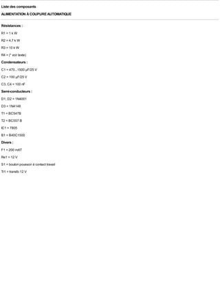 Liste des composants
ALIMENTATION À COUPURE AUTOMATIQUE

Résistances :
R1 = 1 k W
R2 = 4,7 k W
R3 = 10 k W
R4 = (* voir texte)
Condensateurs :
C1 = 470...1500 µF/25 V
C2 = 100 µF/25 V
C3, C4 = 100 nF
Semi-conducteurs :
D1, D2 = 1N4001
D3 = 1N4148
T1 = BC547B
T2 = BC557 B
IC1 = 7805
B1 = B40C1500
Divers :
F1 = 200 mAT
Re1 = 12 V
S1 = bouton poussoir à contact travail
Tr1 = transfo 12 V
 