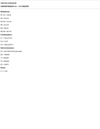 Liste des composants
CONVERTISSEUR +5 > – 15 V DISCRET

Résistances :
R1, R7 = 100 W
R2 = 39 k W
R3, R4 = 10 k W
R5 = 22 k W
R6 = 500 W
R8, R9 = 56 k W
Condensateurs :
C1 = 100 µF/10 V
C2 = 10 nF
C3 = 1000 µF/25 V
Semi-conducteurs :
D1 = 6,8 V/400 mW, diode zener
D2 = 1N5408
T1 = BD438
T2 = 2N2222
IC1 = LM311
Divers :
L1 = 1 mH
 
