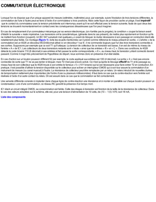 COMMUTATEUR ÉLECTRONIQUE

Lorsque l'on ne dispose que d'un unique appareil de mesure (voltmètre, multimètre) pour, par exemple, suivre l'évolution de trois tensions différentes, la
commutation de l'une à l'autre peut se faire à l'aide d'un commutateur a trois positions. Mais cette façon de procéder cache un piège. Il est impératif
 que le contact du commutateur avec la tension précédente soit interrompu avant qu'il ne soit effectué avec la tension suivante, faute de quoi deux des
tensions se trouvent momentanément en contact avec les conséquences désastreuses que l'on peut imaginer.
En cas de remplacement d'un commutateur mécanique par sa version électronique, (on n'arrête pas le progrès), la condition « couper la liaison avant
d'établir la suivante » reste impérative. Les transistors ont la caractéristique, (gênante dans le cas présent), de mettre plus rapidement en fonction qu'ils
ne mettent hors fonction (coupent). Un BC 547 sursaturé met quelques µ s avant de bloquer, la durée nécessaire à son passage en conduction étant elle
notablement plus faible. Ce montage (figure 1) évite les écueils mentionnés car il prend comme référence le niveau présent en sortie. « L'arbitre » de la
commutation est un 4028 un décodeur BCD/décimal utilisé ici en décodeur 1 sur 8 ; il ne commande toujours que l'un des trois transistors connectés à
ses sorties. Supposons par exemple que ce soit T1 qu'il attaque. La tension de collecteur de ce transistor est basse, il en est de même du niveau de
l'entrée « A » de IC1. Les collecteurs de deux transistors restants sont « hauts » ainsi que les entrées « B » et « C ». Dans ces conditions, le 4028
détecte le code binaire 110 (6 décimal) à ses entrées et fait passer la sortie correspondante, « 6 », au niveau haut, le transistor y étant connecté devient
passant. Comme il s'agit très précisément de l'hypothèse de départ, nous sommes donc en présence d'un état stable.
En cas d'action sur un bouton poussoir différent S2 par exemple, le code appliqué aux entrées est 100 (4 décimal). La sortie « 4 » n'est pas encore
connectée de sorte que T1 ne va pas tarder à bloquer, mais T2 n'est pas encore activé. Ce n'est qu'après le blocage effectif de T1 et le passage au
niveau haut de son collecteur que le 4028 trouve à son entrée le fameux « 5 » (101 binaire) qui lui est nécessaire pour faire entrer T2 en conduction. En
pratique, il est possible d'utiliser la tension disponible sur le collecteur pour activer un interrupteur CMOS qui à son tour assure la commutation d'un
instrument de mesure (ou canal musical) à l'autre. La résistance de collecteur peut être remplacée par un relais. Un relais introduit de nouvelles durées
de temporisation nettement plus importantes (de l'ordre d'une ou plusieurs millisecondes). Il faut dans ce cas que la contre-réaction vers l'entrée soit
réalisée à l'aide d'un autre contact du relais. On est assuré dans ce cas que la commutation se fait correctement.
Une variante différente consiste à implanter dans chaque ligne de contre-réaction une résistance et à monter en parallèle sur chaque bouton poussoir un
condensateur. Lors d'une commutation, ce réseau RC garantit la présence d'un temps mort.
IC1 étant un circuit intégré CMOS, sa consommation est faible. Celle des étages à transistor est fonction de la taille de la résistance de collecteur. Dans
le cas des valeurs adoptées sur le schéma, elle est, pour une tension d'alimentation de 10 volts, de (10 – 1,5) / 470, soit 18 mA.
Liste des composants
 