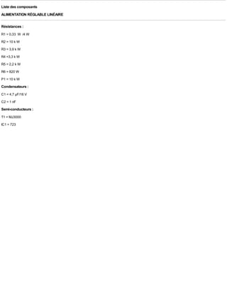Liste des composants
ALIMENTATION RÉGLABLE LINÉAIRE

Résistances :
R1 = 0,33 W /4 W
R2 = 10 k W
R3 = 3,9 k W
R4 =3,3 k W
R5 = 2,2 k W
R6 = 820 W
P1 = 10 k W
Condensateurs :
C1 = 4,7 µF/16 V
C2 = 1 nF
Semi-conducteurs :
T1 = MJ3000
IC1 = 723
 