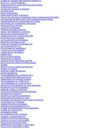 ALARME AUTOMOBILE PAR VARIATION D'ASSIETTE
BC BC 547 « HAUTE-TENSION »
SIGNALISATION DE L'OUBLI DES FEUX D'ÉCLAIRAGE
CLIGNOTEUR A LM317
SOURCE DE COURANT ALTERNATIF
ACUPONCTEUR
RELAIS À IMPULSION
DIODE ZENER FORTE-PUISSANCE
CIRCUIT DE COUPURE AUTOMATIQUE POUR CHARGEUR DE BATTERIES
AUTOMATISME DE MISE HORS-FONCTIONRGEUR DE BATTERIES
TEMPORISATEUR DE CHAUFFAGEDE BATTERIES
RÉFÉRENCE DE TENSION AVEC AFFICHAGE
RÉGULATEUR DE VITESSE
JAUGE ÉLECTRONIQUE
TENSION AUXILIAIRE NÉGATIVE
CIRCUIT ANTI-REBOND À 2 SORTIES
AMPLIFICATEUR D'ISOLEMENT BF
COMMUTATEUR DE TENSION D'ENTRÉE
MOUSTIQUE ÉLECTRONIQUE
LED CLIGNOTANTE ÉCONOMIQUE
INDICATEUR DE NIVEAU À LED
ÉTAGE DE PUISSANCE POUR AMPLI-OP
LED CLIGNOTANTE À P.C.
POTENTIOMÈTRE NUMÉRIQUE
TOUCHES À EFFLEUREMENT
CHENILLARD ULTRA-SIMPLE
DOMESTIQUE
DÉTECTEUR DE PIÈCES
INDICATEUR D' HUMIDITÉ
LIMITEUR POUR CHAUFFAGE CENTRAL
DÉTECTEUR DE CONDUITES MÉTALLIQUES
SÉSAME
DÉTECTEUR DE LlGNES ÉLECTRlQUES
SONNETTE DOUBLE
SERRURE CODÉE SOURNOISE
SUPER GRADATEUR
TÉLÉCOMMANDE PAR LE RÉSEAU 220 V
LED-TÉMOIN POUR AMPOULES AUTO
TEMPORISATEUR LONGUES DURÉES
TÉLÉCOMMANDE HF: L'ÉMETTEUR
TÉLÉCOMMANDE HF: LE RÉCEPTEUR
SIMULATEUR DE PRÉSENCE Á CYCLE ALÉATOIRE
INTERRUPTEUR PHOTOSENSIBLE
SERRURE CODÉE A 7 CHIFFRES
TESTEUR D' INTERRUPTEUR DIFFÉRENTIEL
INTERRUPTEUR SENSITIF
GRADATEUR A QUATRE QUADRANTS
SIGNALISATION DE PRISE DE LIGNE
ÉCLAIRAGE AUTOMATIQUE POUR CAGE D' ESCALIER
CONCIERGE ÉLECTRONIQUE
COMMUTATEUR ÉLECTRONIQUE
GRADATEUR POUR AMPOULES 12 V
ALARME DE DÉBORDEMENT POUR BAIGNOIRE
ALARME AUTO DISCRÈTE ²
EXPERIMENTATIONS
MULTIVIBRATEUR DE PUISSANCE
oscillateur LC basses-fréquences
GÉNÉRATEUR D'HORLOGE 48 MHz
générateur de signaux carrés HCMOS
OSCILLATEUR 48 MHz EN CMOS
GÉNÉRATEUR SINUSOÏDAL LC RÉGLABLE
OSCILLATEUR SINUSOÏDAL STABLE
 