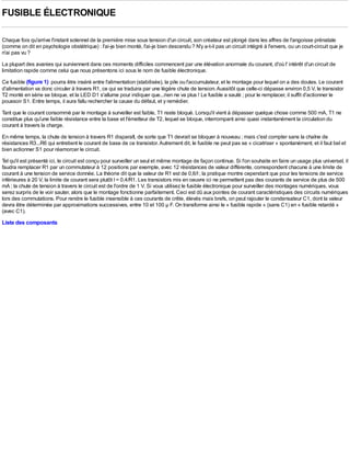 FUSIBLE ÉLECTRONIQUE

Chaque fois qu'arrive l'instant solennel de la première mise sous tension d'un circuit, son créateur est plongé dans les affres de l'angoisse prénatale
(comme on dit en psychologie obstétrique) : l'ai-je bien monté, l'ai-je bien descendu ? N'y a-t-il pas un circuit intégré à l'envers, ou un court-circuit que je
n'ai pas vu ?
La plupart des avanies qui surviennent dans ces moments difficiles commencent par une élévation anormale du courant, d'où l' intérêt d'un circuit de
limitation rapide comme celui que nous présentons ici sous le nom de fusible électronique.
Ce fusible (figure 1) pourra être inséré entre l'alimentation (stabilisée), la pile ou l'accumulateur, et le montage pour lequel on a des doutes. Le courant
d'alimentation va donc circuler à travers R1, ce qui se traduira par une légère chute de tension. Aussitôt que celle-ci dépasse environ 0,5 V, le transistor
T2 monté en série se bloque, et la LED D1 s'allume pour indiquer que...rien ne va plus ! Le fusible a sauté ; pour le remplacer, il suffit d'actionner le
poussoir S1. Entre temps, il aura fallu rechercher la cause du défaut, et y remédier.
Tant que le courant consommé par le montage à surveiller est faible, T1 reste bloqué. Lorsqu'il vient à dépasser quelque chose comme 500 mA, T1 ne
constitue plus qu'une faible résistance entre la base et l'émetteur de T2, lequel se bloque, interrompant ainsi quasi instantanément la circulation du
courant à travers la charge.
En même temps, la chute de tension à travers R1 disparaît, de sorte que T1 devrait se bloquer à nouveau ; mais c'est compter sans la chaîne de
résistances R3...R6 qui entretient le courant de base de ce transistor. Autrement dit, le fusible ne peut pas se « cicatriser » spontanément, et il faut bel et
bien actionner S1 pour réamorcer le circuit.
Tel qu'il est présenté ici, le circuit est conçu pour surveiller un seul et même montage de façon continue. Si l'on souhaite en faire un usage plus universel, il
faudra remplacer R1 par un commutateur à 12 positions par exemple, avec 12 résistances de valeur différente, correspondent chacune à une limite de
courant à une tension de service donnée. La théorie dit que la valeur de R1 est de 0,6/I ; la pratique montre cependant que pour les tensions de service
inférieures à 20 V, la limite de courant sera plutôt I = 0,4/R1. Les transistors mis en oeuvre ici ne permettent pas des courants de service de plus de 500
mA ; la chute de tension à travers le circuit est de l'ordre de 1 V. Si vous utilisez le fusible électronique pour surveiller des montages numériques, vous
serez surpris de le voir sauter, alors que le montage fonctionne parfaitement. Ceci est dû aux pointes de courant caractéristiques des circuits numériques
lors des commutations. Pour rendre le fusible insensible à ces courants de crête, élevés mais brefs, on peut rajouter le condensateur C1, dont la valeur
devra être déterminée par approximations successives, entre 10 et 100 µ F. On transforme ainsi le « fusible rapide » (sans C1) en « fusible retardé »
(avec C1).
Liste des composants
 