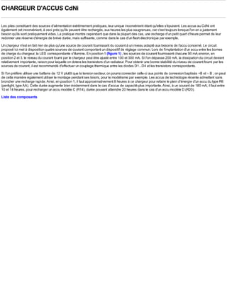 CHARGEUR D'ACCUS CdNi

Les piles constituent des sources d'alimentation extrêmement pratiques, leur unique inconvénient étant qu'elles s'épuisent. Les accus au CdNi ont
également cet inconvénient, à ceci près qu'ils peuvent être rechargés, aux heures les plus saugrenues, car c'est toujours lorsque l'on en a justement
besoin qu'ils sont pratiquement vides. La pratique montre cependant que dans la plupart des cas, une recharge d'un petit quart d'heure permet de leur
redonner une réserve d'énergie de brève durée, mais suffisante, comme dans le cas d'un flash électronique par exemple.
Un chargeur n'est en fait rien de plus qu'une source de courant fournissant du courant à un niveau adapté aux besoins de l'accu concerné. Le circuit
proposé ici met à disposition quatre sources de courant comportant un dispositif de réglage commun. Lors de l'implantation d'un accu entre les bornes
de charge du chargeur, la LED correspondante s'illumine. En position 1 (figure 1) , les sources de courant fournissent chacune 90 mA environ, en
position 2 et 3, le niveau du courant fourni par le chargeur peut être ajusté entre 100 et 300 mA. Si l'on dépasse 200 mA, la dissipation du circuit devient
relativement importante, raison pour laquelle on dotera les transistors d'un radiateur. Pour obtenir une bonne stabilité du niveau de courant fourni par les
sources de courant, il est recommandé d'effectuer un couplage thermique entre les diodes D1...D4 et les transistors correspondants.
Si l'on préfère utiliser une batterie de 12 V plutôt que la tension secteur, on pourra connecter celle-ci aux points de connexion baptisés +B et – B ; on peut
de cette manière également utiliser le montage pendant ses loisirs, pour le modélisme par exemple. Les accus de technologie récente admettent sans
broncher une recharge rapide. Ainsi, en position 1, il faut approximativement 8 heures à ce chargeur pour refaire le plein d'énergie d'un accu du type R6
(penlight, type AA). Cette durée augmente bien évidemment dans le cas d'accus de capacité plus importante. Ainsi, à un courant de 180 mA, il faut entre
10 et 14 heures, pour recharger un accu modèle C (R14), durée pouvant atteindre 20 heures dans le cas d'un accu modèle D (R20).
Liste des composants
 