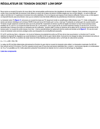 RÉGULATEUR DE TENSION DISCRET LOW DROP

Nous avons eu souvent l'occasion de nous réjouir des remarquables performances des régulateurs de tension intégrés. Dans certaines occasions par
contre, force nous était faite de renoncer à les utiliser en raison de la valeur de tension d'entrée exigée par ces circuits intégrés : on sait en effet que
celle-ci doit être de 3 V supérieure à la tension de sortie stabilisée. Or on ne dispose pas toujours d'une réserve suffisante. Dans ce cas, on fait appel à
un dispositif discret, plus encombrant, mais qui se contente d'une très faible différence de potentiel pour fonctionner correctement.
Le transistor série T3 (figure 1) est pourvu en courant de base par T2, lequel est monté en amplificateur différentiateur avec T1. Cette configuration
donne une tension identique sur le diviseur R4/R5 d'une part et sur D2 d'autre part. Le truc, c'est que T3 présente un certain gain de courant, tandis que
T2 laisse circuler autant de courant de base que ne le permet R2. Cependant, la tension sur R2 est égale à la tension sur D2 moins la tension base-
émetteur de T2, soit 4 V. Le courant de base est donc de 11 mA environ ; pour un gain de 50, le courant maximal à travers T3 est de 0,5 A. Si l'on en
demande plus, la tension de sortie ne manquera pas de s'effondrer : lorsque celle-ci tombe en dessous de la valeur de D2, la tension aux bornes de R2
baisse aussi. Le courant de sortie baisse à son tour : c'est la caractéristique de repliement dont la courbe est donnée sur la figure 2 . En cas de court-
circuit, le transistor série est donc protégé contre une dissipation et un échauffement excessifs.
D1 et R1 sont là pour faire « démarrer » le circuit en l'absence de potentiel de sortie sur D2 lors de la mise sous tension. La fonction de C1 est de
stabiliser le dispositif de régulation qui aurait tendance à osciller du fait du gain interne élevé. Il est permis de changer la valeur de la tension de sortie en
modifiant D2, R3 et R4, à condition de rester dans les limites tolérées par le transistor série. La formule de calcul est la suivante :
U o = V z x (R5 + R4) / R5
La valeur de R2 doit être déterminée précisément en fonction du gain réel en courant du transistor série utilisé. La dissipation maximale d'un BD140
bien refroidi est de 5 W environ. Pour finir, ajoutons encore que s'il vous faut une tension stabilisée très « propre », vous pouvez rajouter un condensateur
de 10 µ F en parallèle sur D2. Cette adjonction présente l'inconvénient de retarder de 0,2 s environ le démarrage du régulateur.
Liste des composants
 