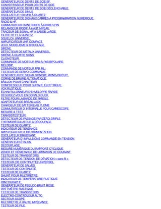 GÉNÉRATEUR DE DENTS DE SCIE BF
CONVERTISSEUR POUR DENTS DE SCIE
GÉNÉRATEUR DE DENTS DE SCIE DÉCLENCHABLE
GÉNÉRATEUR DE SINUS
OSCILLATEUR 100 MHz À QUARTZ
GÉNÉRATEUR DE SIGNAUX CARRÉS À PROGRAMMATION NUMÉRIQUE
RADIO & HF
COMMUTATEUR D'ANTENNES À DIODES PIN
MÉLANGEUR PASSIF À HAUT NIVEAU
TRACEUR DE SIGNAL HF À BANDE LARGE
FILTRE RTTY À QUARTZ
SQUELCH UNIVERSEL
AMPLIFICATEUR UHF COMPACT
JEUX, MODELISME & BRICOLAGE
SIRÈNE
DÉTECTEUR DE MÉTAUX UNIVERSEL
SIRÈNE À QUATRE SONS
CLIGNOTEUR
COMMANDE DE MOTEUR PAS-À-PAS BIPOLAIRE
MÉLOBIP
COMMANDE DE MOTEUR PAR MLI
TESTEUR DE SERVO-COMMANDE
GÉNÉRATEUR DE SIGNAL SONORE MONO-CIRCUIT
CORNE DE BRUME AUTOMATIQUE
BÂILLON POUR CHANTEUR
COMPRESSEUR POUR GUITARE ÉLECTRIQUE
VOX RUSTIQUE
ÉCHANTILLONNEUR D'ENVELOPPE RAPIDE
DÉGUISEZ-VOUS EN DONALD DUCK
FILTRE POUR LA BANDE DE PAROLE
ADAPTATEUR DE BREAK-JACK
CHARGEUR DE BATTERIE AU PLOMB
COMMUTATEUR D' INTERVALLE POUR CAMESCOPE
MESURE & TEST
TRANSISTESTEUR
DÉTECTEUR DE PASSAGE PAR ZÉRO SIMPLE
THERMORÉGULATEUR À DÉCOUPAGE
TESTEUR DE QUARTZ
INDICATEUR DE TENDANCE
AMPLIFICATEUR D' INSTRUMENTATION
OSCILLATEUR BRUISSANT
GÉNÉRATEUR D' IMPULSIONS COMMANDÉ EN TENSION
GÉNÉRATEUR-ÉTALON
DÉCOUPLAGE
MESURE NUMÉRIQUE DU RAPPORT CYCLIQUE
ZENER ET RÉSISTANCE DE LIMITATION DE COURANT
TESTEUR DE TRANSISTORS
DÉTECTEUR DE TENSION DE DÉVIATION « sans fil »
TESTEUR (DE CONTINUITÉ) UNIVERSEL
GÉNÉRATEUR DE SALVES
TESTEUR DE CONTINUITÉ
TESTEUR DE QUARTZ
SHUNT POUR MULTIMÈTRE
INDICATEUR DE TEMPÉRATURE RUSTIQUE
PANTOGRAPHE
GÉNÉRATEUR DE PSEUDO BRUIT ROSE
WATTMÈTRE RUSTIQUE
TESTEUR DE TRANSISTORS
ÉLECTRO-CONTRÔLEUR AUTO
SECTEUR-SCOPE
MULTIMÈTRE À HAUTE IMPÉDANCE
TESTEUR DE PILE
 