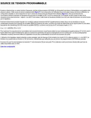SOURCE DE TENSION PROGRAMMABLE

Il existe en électronique un certain nombre d'appareils, dont les programmateurs d'EPROM, qui nécessitent une tension d'alimentation commutable entre
plusieurs valeurs. Cette source de tension programmable (figure 1) met à disposition de l'utilisateur deux (voire plus) niveaux de tension différents. La
configuration adoptée ici met à disposition 21 et 5 V (deux des tensions les plus fréquemment utilisées) (figure 2) . Dès que le transistor de
commutation devient conducteur, la résistance R3 est prise en parallèle sur R2, ce qui ne manque pas, on l'imagine, de faire chuter la valeur de la
résistance prise entre la broche « adjust » du LM317 et la masse. Cette chute de résistance entraîne à son tour une chute de la tension de sortie fournie
par le régulateur.
Il est bien évidemment possible d'ajouter à ce montage quelques transistors BC547 supplémentaires (dotés chacun de sa résistance et de son
condensateur propres) pour disposer de nouvelles valeurs de, tensions de sortie. La tension de sortie est déterminée par le rapport entre R1 et la valeur
équivalente des résistances R2 et R3 mises en parallèle (R2//R3). La tension aux bornes de R1 est toujours égale à 1,2 V.
U sor = (1 + ((R2//R3) / R1) x 1,2 V
Pour optimiser le comportement en commutation de la source de tension, nous l'avons dotée de deux condensateurs supplémentaires (C1 et C2), dont il
faudra déterminer expérimentalement la valeur en s'aidant d'un générateur de signaux rectangulaires et d'un oscilloscope. Les deux photographies
d'illustration montrent clairement l'effet de l'implantation de ces deux condensateurs sur la forme de la tension de sortie.
L'utilisation d'un régulateur intégré présente un autre avantage, celui de disposer d'une limitation de courant. Si l'on utilise la version « L » du LM317, la
limitation de courant entre en fonction à 100 mA environ, intensité plus que suffisante pour une tension de programmation d'EPROM par exemple.
Il va sans dire que l'on peut remplacer le transistor T1 et la résistance R4 par une porte TTL à collecteur ouvert pour tension élevée telle que l'une de
celles disponibles dans un 7407.
Liste des composants
 