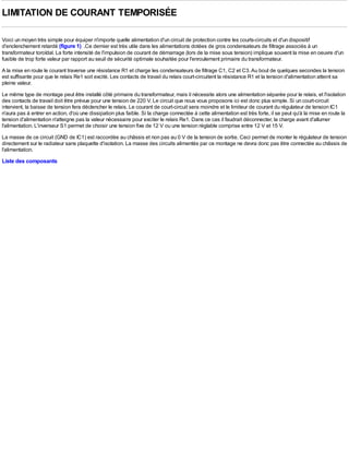 LIMITATION DE COURANT TEMPORISÉE

Voici un moyen très simple pour équiper n'importe quelle alimentation d'un circuit de protection contre les courts-circuits et d'un dispositif
d'enclenchement retardé (figure 1) .Ce dernier est très utile dans les alimentations dotées de gros condensateurs de filtrage associés à un
transformateur toroïdal. La forte intensité de l'impulsion de courant de démarrage (lors de la mise sous tension) implique souvent la mise en oeuvre d'un
fusible de trop forte valeur par rapport au seuil de sécurité optimale souhaitée pour l'enroulement primaire du transformateur.
A la mise en route le courant traverse une résistance R1 et charge les condensateurs de filtrage C1, C2 et C3. Au bout de quelques secondes la tension
est suffisante pour que le relais Re1 soit excité. Les contacts de travail du relais court-circuitent la résistance R1 et la tension d'alimentation atteint sa
pleine valeur.
Le même type de montage peut être installé côté primaire du transformateur, mais il nécessite alors une alimentation séparée pour le relais, et l'isolation
des contacts de travail doit être prévue pour une tension de 220 V. Le circuit que nous vous proposons ici est donc plus simple. Si un court-circuit
intervient, la baisse de tension fera déclencher le relais. Le courant de court-circuit sera moindre et le limiteur de courant du régulateur de tension IC1
n'aura pas à entrer en action, d'où une dissipation plus faible. Si la charge connectée à cette alimentation est très forte, il se peut qu'à la mise en route la
tension d'alimentation n'atteigne pas la valeur nécessaire pour exciter le relais Re1. Dans ce cas il faudrait déconnecter, la charge avant d'allumer
l'alimentation. L'inverseur S1 permet de choisir une tension fixe de 12 V ou une tension réglable comprise entre 12 V et 15 V.
La masse de ce circuit (GND de IC1) est raccordée au châssis et non pas au 0 V de la tension de sortie. Ceci permet de monter le régulateur de tension
directement sur le radiateur sans plaquette d'isolation. La masse des circuits alimentés par ce montage ne devra donc pas être connectée au châssis de
l'alimentation.
Liste des composants
 