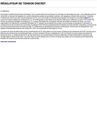 RÉGULATEUR DE TENSION DISCRET

G. Silberhorn
Il est toujours rentable d'économiser de l'énergie. Ceci est particulièrement vrai lorsque l'on envisage une alimentation par pile ; il est préférable alors de
rechercher un dispositif de régulation du courant entraînant les pertes les plus faibles possibles. Les régulateurs à faible chute de tension ( low drop )
n'existent pas encore pour des courants supérieurs à 0,4 A. Un circuit simple à 4 transistors peut apporter une solution à ce problème (figure 1) . La
source de courant constant que constituent T2, D1, D2 et R6 garantit un gain élevé et une réduction efficace du ronflement. La paire T3/T4 remplit une
fonction de transistor darlington commandé par T1. La base et l'émetteur de ce transistor sont tous deux reliés à la tension de sortie. Lors d'une
augmentation de cette tension, le potentiel d'émetteur de T1 croît plus que le potentiel de sa base, ce qui provoque un blocage de ce transistor; en
conséquence de quoi la tension de commande du darlington T3/T4 diminue progressivement et la tension de sortie retombe. Cependant, comme lors de
la mise sous tension la tension de sortie est nulle, T1 maintiendrait en permanence le transistor à l'état bloqué, il faut trouver une échappatoire. Ceci
explique l'indispensable présence des diodes D3...D6 si l'on veut garantir le démarrage du circuit.
La tension de sortie est déterminée par les caractéristiques de D7 et les valeurs du pont diviseur constitué par les résistances R2 et R3. Sachant que la
tolérance des diodes zener est relativement large, on pourra remplacer R2 par un ajustable de 5 k W de manière à pouvoir ajuster précisément la
tension de sortie. Le remplacement de D7 par une diode zener aux caractéristiques de tension différentes met bien évidemment à disposition une
nouvelle plage de tensions de sortie. Lors de la mise en oeuvre pratique de ce circuit, il ne faudra pas oublier qu'il ne comporte pas de dispositif de
limitation de courant et qu'il faut donc éviter les courts-circuits.
Liste des composants
 