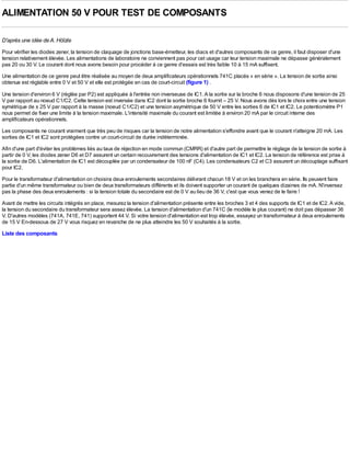 ALIMENTATION 50 V POUR TEST DE COMPOSANTS

D'après une idée de A. Hölzle
Pour vérifier les diodes zener, la tension de claquage de jonctions base-émetteur, les diacs et d'autres composants de ce genre, il faut disposer d'une
tension relativement élevée. Les alimentations de laboratoire ne conviennent pas pour cet usage car leur tension maximale ne dépasse généralement
pas 20 ou 30 V. Le courant dont nous avons besoin pour procéder à ce genre d'essais est très faible 10 à 15 mA suffisent.
Une alimentation de ce genre peut être réalisée au moyen de deux amplificateurs opérationnels 741C placés « en série ». La tension de sortie ainsi
obtenue est réglable entre 0 V et 50 V et elle est protégée en cas de court-circuit (figure 1) .

Une tension d'environ 6 V (réglée par P2) est appliquée à l'entrée non inverseuse de IC1. A la sortie sur la broche 6 nous disposons d'une tension de 25
V par rapport au noeud C1/C2. Cette tension est inversée dans IC2 dont la sortie broche 6 fournit – 25 V. Nous avons dès lors le choix entre une tension
symétrique de ± 25 V par rapport à la masse (noeud C1/C2) et une tension asymétrique de 50 V entre les sorties 6 de IC1 et IC2. Le potentiomètre P1
nous permet de fixer une limite à la tension maximale. L'intensité maximale du courant est limitée à environ 20 mA par le circuit interne des
amplificateurs opérationnels.
Les composants ne courant vraiment que très peu de risques car la tension de notre alimentation s'effondre avant que le courant n'atteigne 20 mA. Les
sorties de IC1 et IC2 sont protégées contre un court-circuit de durée indéterminée.
Afin d'une part d'éviter les problèmes liés au taux de réjection en mode commun (CMRR) et d'autre part de permettre le réglage de la tension de sortie à
partir de 0 V, les diodes zener D6 et D7 assurent un certain recouvrement des tensions d'alimentation de IC1 et IC2. La tension de référence est prise à
la sortie de D6. L'alimentation de IC1 est découplée par un condensateur de 100 nF (C4). Les condensateurs C2 et C3 assurent un découplage suffisant
pour IC2.
Pour le transformateur d'alimentation on choisira deux enroulements secondaires délivrant chacun 18 V et on les branchera en série. Ils peuvent faire
partie d'un même transformateur ou bien de deux transformateurs différents et ils doivent supporter un courant de quelques dizaines de mA. N'inversez
pas la phase des deux enroulements : si la tension totale du secondaire est de 0 V au lieu de 36 V, c'est que vous venez de le faire !
Avant de mettre les circuits intégrés en place, mesurez la tension d'alimentation présente entre les broches 3 et 4 des supports de IC1 et de IC2. A vide,
la tension du secondaire du transformateur sera assez élevée. La tension d'alimentation d'un 741C (le modèle le plus courant) ne doit pas dépasser 36
V. D'autres modèles (741A, 741E, 741) supportent 44 V. Si votre tension d'alimentation est trop élevée, essayez un transformateur à deux enroulements
de 15 V En-dessous de 27 V vous risquez en revanche de ne plus atteindre les 50 V souhaités à la sortie.
Liste des composants
 