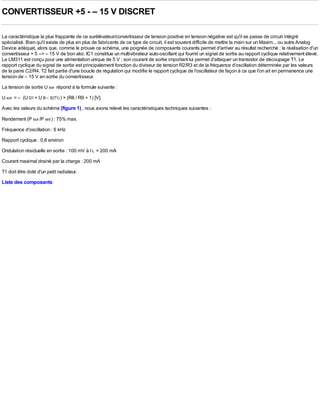 CONVERTISSEUR +5 - – 15 V DISCRET

La caractéristique la plus frappante de ce surélévateur/convertisseur de tension positive en tension négative est qu'il se passe de circuit intégré
spécialisé. Bien qu'il existe de plus en plus de fabricants de ce type de circuit, il est souvent difficile de mettre la main sur un Maxim... ou autre Analog
Device adéquat, alors que, comme le prouve ce schéma, une poignée de composants courants permet d'arriver au résultat recherché : la réalisation d'un
convertisseur + 5 --> – 15 V de bon aloi. IC1 constitue un multivibrateur auto-oscillant qui fournit un signal de sortie au rapport cyclique relativement élevé.
Le LM311 est conçu pour une alimentation unique de 5 V ; son courant de sortie important lui permet d'attaquer un transistor de découpage T1. Le
rapport cyclique du signal de sortie est principalement fonction du diviseur de tension R2/R3 et de la fréquence d'oscillation déterminée par les valeurs
de la paire C2/R4. T2 fait partie d'une boucle de régulation qui modifie le rapport cyclique de l'oscillateur de façon à ce que l'on ait en permanence une
tension de – 15 V en sortie du convertisseur.
La tension de sortie U sor répond à la formule suivante :
U sor = – (U D1 + U B – E(T1) ) × (R8 / R9 + 1) [V].
Avec les valeurs du schéma (figure 1) , nous avons relevé les caractéristiques techniques suivantes :

Rendement (P sor /P ent ) : 75% max.
Fréquence d'oscillation : 6 kHz
Rapport cyclique : 0,8 environ
Ondulation résiduelle en sortie : 100 mV à I L = 200 mA
Courant maximal drainé par la charge : 200 mA
T1 doit être doté d'un petit radiateur.
Liste des composants
 