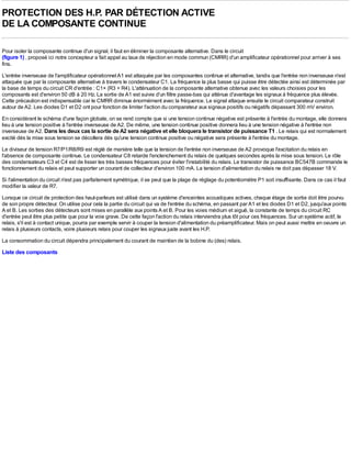 PROTECTION DES H.P. PAR DÉTECTION ACTIVE
DE LA COMPOSANTE CONTINUE

Pour isoler la composante continue d'un signal, il faut en éliminer la composante alternative. Dans le circuit
(figure 1) , proposé ici notre concepteur a fait appel au taux de réjection en mode commun (CMRR) d'un amplificateur opérationnel pour arriver à ses
fins.
L'entrée inverseuse de l'amplificateur opérationnel A1 est attaquée par les composantes continue et alternative, tandis que l'entrée non inverseuse n'est
attaquée que par la composante alternative à travers le condensateur C1. La fréquence la plus basse qui puisse être détectée ainsi est déterminée par
la base de temps du circuit CR d'entrée : C1× (R3 + R4). L'atténuation de la composante alternative obtenue avec les valeurs choisies pour les
composants est d'environ 50 dB à 20 Hz. La sortie de A1 est suivie d'un filtre passe-bas qui atténue d'avantage les signaux à fréquence plus élevée.
Cette précaution est indispensable car le CMRR diminue énormément avec la fréquence. Le signal attaque ensuite le circuit comparateur construit
autour de A2. Les diodes D1 et D2 ont pour fonction de limiter l'action du comparateur aux signaux positifs ou négatifs dépassant 300 mV environ.
En considérant le schéma d'une façon globale, on se rend compte que si une tension continue négative est présente à l'entrée du montage, elle donnera
lieu à une tension positive à l'entrée inverseuse de A2. De même, une tension continue positive donnera lieu à une tension négative à l'entrée non
inverseuse de A2. Dans les deux cas la sortie de A2 sera négative et elle bloquera le transistor de puissance T1 . Le relais qui est normalement
excité dès la mise sous tension se décollera dès qu'une tension continue positive ou négative sera présente à l'entrée du montage.
Le diviseur de tension R7/P1/R8/R9 est réglé de manière telle que la tension de l'entrée non inverseuse de A2 provoque l'excitation du relais en
l'absence de composante continue. Le condensateur C8 retarde l'enclenchement du relais de quelques secondes après la mise sous tension. Le rôle
des condensateurs C3 et C4 est de lisser les très basses fréquences pour éviter l'instabilité du relais. Le transistor de puissance BC547B commande le
fonctionnement du relais et peut supporter un courant de collecteur d'environ 100 mA. La tension d'alimentation du relais ne doit pas dépasser 18 V.
Si l'alimentation du circuit n'est pas parfaitement symétrique, il se peut que la plage de réglage du potentiomètre P1 soit insuffisante. Dans ce cas il faut
modifier la valeur de R7.
Lorsque ce circuit de protection des haut-parleurs est utilisé dans un système d'enceintes acoustiques actives, chaque étage de sortie doit être pourvu
de son propre détecteur. On utilise pour cela la partie du circuit qui va de l'entrée du schéma, en passant par A1 et les diodes D1 et D2, jusqu'aux points
A et B. Les sorties des détecteurs sont mises en parallèle aux points A et B. Pour les voies médium et aiguë, la constante de temps du circuit RC
d'entrée peut être plus petite que pour la voie grave. De cette façon l'action du relais interviendra plus tôt pour ces fréquences. Sur un système actif, le
relais, s'il est à contact unique, pourra par exemple servir à couper la tension d'alimentation du préamplificateur. Mais on peut aussi mettre en oeuvre un
relais à plusieurs contacts, voire plusieurs relais pour couper les signaux juste avant les H.P.
La consommation du circuit dépendra principalement du courant de maintien de la bobine du (des) relais.
Liste des composants
 