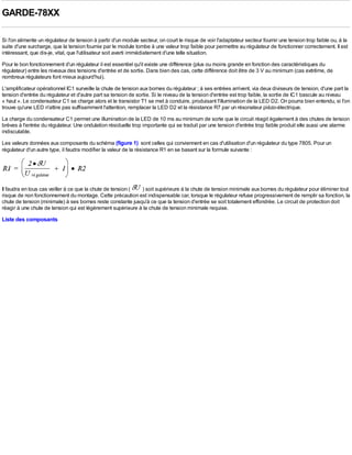 GARDE-78XX

Si l'on alimente un régulateur de tension à partir d'un module secteur, on court le risque de voir l'adaptateur secteur fournir une tension trop faible ou, à la
suite d'une surcharge, que la tension fournie par le module tombe à une valeur trop faible pour permettre au régulateur de fonctionner correctement. Il est
intéressant, que dis-je, vital, que l'utilisateur soit averti immédiatement d'une telle situation.
Pour le bon fonctionnement d'un régulateur il est essentiel qu'il existe une différence (plus ou moins grande en fonction des caractéristiques du
régulateur) entre les niveaux des tensions d'entrée et de sortie. Dans bien des cas, cette différence doit être de 3 V au minimum (cas extrême, de
nombreux régulateurs font mieux aujourd'hui).
L'amplificateur opérationnel IC1 surveille la chute de tension aux bornes du régulateur ; à ses entrées arrivent, via deux diviseurs de tension, d'une part la
tension d'entrée du régulateur et d'autre part sa tension de sortie. Si le niveau de la tension d'entrée est trop faible, la sortie de IC1 bascule au niveau
« haut ». Le condensateur C1 se charge alors et le transistor T1 se met à conduire, produisant l'illumination de la LED D2. On pourra bien entendu, si l'on
trouve qu'une LED n'attire pas suffisamment l'attention, remplacer la LED D2 et la résistance R7 par un résonateur piézo-électrique.
La charge du condensateur C1 permet une illumination de la LED de 10 ms au minimum de sorte que le circuit réagit également à des chutes de tension
brèves à l'entrée du régulateur. Une ondulation résiduelle trop importante qui se traduit par une tension d'entrée trop faible produit elle aussi une alarme
indiscutable.
Les valeurs données aux composants du schéma (figure 1) sont celles qui conviennent en cas d'utilisation d'un régulateur du type 7805. Pour un
régulateur d'un autre type, il faudra modifier la valeur de la résistance R1 en se basant sur la formule suivante :




Il faudra en tous cas veiller à ce que la chute de tension ( ) soit supérieure à la chute de tension minimale aux bornes du régulateur pour éliminer tout
risque de non fonctionnement du montage. Cette précaution est indispensable car, lorsque le régulateur refuse progressivement de remplir sa fonction, la
chute de tension (minimale) à ses bornes reste constante jusqu'à ce que la tension d'entrée se soit totalement effondrée. Le circuit de protection doit
réagir à une chute de tension qui est légèrement supérieure à la chute de tension minimale requise.
Liste des composants
 