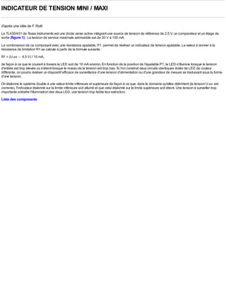 INDICATEUR DE TENSION MINI / MAXI

d'après une idée de F. Roth
Le TL430/431 de Texas lnstruments est une diode zener active intégrant une source de tension de référence de 2,5 V, un comparateur et un étage de
sortie (figure 1) . La tension de service maximale admissible est de 30 V à 100 mA.

La combinaison de ce composant avec une résistance ajustable, P1, permet de réaliser un indicateur de tension ajustable. La valeur à donner à la
résistance de limitation R1 se calcule à partir de la formule suivante :
R1 = (U ent – 4,5 V) / 10 mA,
de façon à ce que le courant à travers la LED soit de 10 mA environ. En fonction de la position de l'ajustable P1, la LED s'illumine lorsque la tension
d'entrée est trop élevée ou s'éteint lorsque le niveau de la tension est trop bas. Si l'on construit deux circuits identiques dotés de LED de couleur
différente, on pourra réaliser un dispositif efficace de surveillance d'une tension d'alimentation ou d'une grandeur de mesure se traduisant sous la forme
d'une tension.
On étalonne le système double à une valeur limite inférieure et supérieure de façon à ce que, dans le domaine qu'elles délimitent (la tension U ent est
correcte), l'indicateur étalonné sur la limite inférieure soit allumé et que celui étalonné sur la limite supérieure soit éteint. Une tension à surveiller trop
importante entraîne l'illumination des deux LED, une tension trop faible leur extinction.
Liste des composants
 