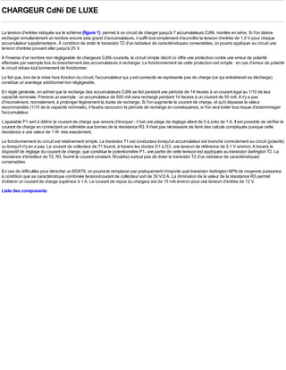 CHARGEUR CdNi DE LUXE

La tension d'entrée indiquée sur le schéma (figure 1) permet à ce circuit de charger jusqu'à 7 accumulateurs CdNi, montés en série. Si l'on désire
recharger simultanément un nombre encore plus grand d'accumulateurs, il suffit tout simplement d'accroître la tension d'entrée de 1,5 V pour chaque
accumulateur supplémentaire. À condition de doter le transistor T2 d'un radiateur de caractéristiques convenables, on pourra appliquer au circuit une
tension d'entrée pouvant aller jusqu'à 25 V.
À l'inverse d'un nombre non négligeable de chargeurs CdNi courants, le circuit simple décrit ici offre une protection contre une erreur de polarité
effectuée par exemple lors du branchement des accumulateurs à recharger. Le fonctionnement de cette protection est simple : en cas d'erreur de polarité
le circuit refuse tout bonnement de fonctionner.
Le fait que, lors de la mise hors fonction du circuit, l'accumulateur qui y est connecté ne représente pas de charge (ce qui entraînerait sa décharge)
constitue un avantage additionnel non négligeable.
En règle générale, on admet que la recharge des accumulateurs CdNi se fait pendant une période de 14 heures à un courant égal au 1/10 de leur
capacité nominale. Prenons un exemple : un accumulateur de 500 mA sera rechargé pendant 14 heures à un courant de 50 mA. Il n'y a pas
d'inconvénient, normalement, à prolonger légèrement la durée de recharge. Si l'on augmente le courant de charge, et qu'il dépasse la valeur
recommandée (1/10 de la capacité nominale), il faudra raccourcir la période de recharge en conséquence, si l'on veut éviter tout risque d'endommager
l'accumulateur.
L'ajustable P1 sert à définir ]e courant de charge que venons d'évoquer ; il bat une plage de réglage allant de 0 à près de 1 A. Il est possible de vérifier le
courant de charge en connectant un voltmètre aux bornes de la résistance R3. Il n'est pas nécessaire de faire des calculs compliqués puisque cette
résistance a une valeur de 1 W très exactement.
Le fonctionnement du circuit est relativement simple. Le transistor T1 est conducteur lorsqu'un accumulateur est branché correctement au circuit (polarité)
ou lorsqu'il n'y en a pas. Le courant de collecteur de T1 fournit, à travers les diodes D1 à D3, une tension de référence de 2,1 V environ. A travers le
dispositif de réglage du courant de charge, que constitue le potentiomètre P1, une partie de cette tension est appliquée au transistor darlington T2. La
résistance d'émetteur de T2, R3, fournit le courant constant. N'oubliez surtout pas de doter le transistor T2 d'un radiateur de caractéristiques
convenables.
En cas de difficultés pour dénicher un BD679, on pourra le remplacer par pratiquement n'importe quel transistor darlington NPN de moyenne puissance
à condition que sa caractéristique combinée tension/courant de collecteur soit de 30 V/2 A. La diminution de la valeur de la résistance R3 permet
d'obtenir un courant de charge supérieur à 1 A. Le courant de repos du chargeur est de 15 mA environ pour une tension d'entrée de 12 V.
Liste des composants
 