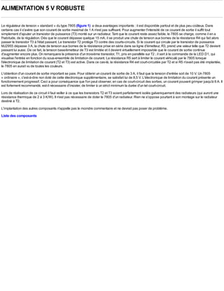 ALIMENTATION 5 V ROBUSTE

Le régulateur de tension « standard » du type 7805 (figure 1) a deux avantages importants : il est disponible partout et de plus peu coûteux. Dans
certains cas il s'avère que son courant de sortie maximal de 1 A n'est pas suffisant. Pour augmenter l'intensité de ce courant de sortie il suffit tout
simplement d'ajouter un transistor de puissance (T3) monté sur un radiateur. Tant que le courant reste assez faible, le 7805 se charge, comme il en a
l'habitude, de la régulation. Dès que le courant dépasse quelque 15 mA, il se produit une chute de tension aux bornes de la résistance R4 qui fait alors
passer le transistor T3 à l'état passant. Le transistor T2 protège T3 contre des courts-circuits. Si le courant qui circule par le transistor de puissance
MJ2955 dépasse 3 A, la chute de tension aux bornes de la résistance prise en série dans sa ligne d'émetteur, R3, prend une valeur telle que T2 devient
passant lui aussi. De ce fait, la tension base/émetteur de T3 est limitée et il devient virtuellement impossible que le courant de sortie continue
d'augmenter encore plus. On remarquera la présence d'un troisième transistor, T1, pris en parallèle sur T2 ; il sert à la commande de la LED D1, qui
visualise l'entrée en fonction du sous-ensemble de limitation de courant. La résistance R5 sert à limiter le courant véhiculé par le 7805 lorsque
l'électronique de limitation de courant (T2 et T3) est active. Dans ce cas-là, la résistance R4 est court-circuitée par T2 et si R5 n'avait pas été implantée,
le 7805 en aurait vu de toutes les couleurs.
L'obtention d'un courant de sortie important se paie. Pour obtenir un courant de sortie de 3 A, il faut que la tension d'entrée soit de 10 V. Un 7805
« ordinaire », c'est-à-dire non doté de cette électronique supplémentaire, se satisfait lui de 8,5 V. L'électronique de limitation du courant présente un
fonctionnement progressif. Ceci a pour conséquence que l'on peut observer, en cas de court-circuit des sorties, un courant pouvant grimper jusqu'à 6 A. Il
est fortement recommandé, est-il nécessaire d'insister, de limiter à un strict minimum la durée d'un tel court-circuit.
Lors de réalisation de ce circuit il faut veiller à ce que les transistors T2 et T3 soient parfaitement isolés galvaniquement des radiateurs (qui auront une
résistance thermique de 2 à 3 K/W). Il n'est pas nécessaire de doter le 7805 d'un radiateur. Rien ne s'oppose pourtant à son montage sur le radiateur
destiné à T2.
L'implantation des autres composants n'appelle pas le moindre commentaire et ne devrait pas poser de problème.
Liste des composants
 