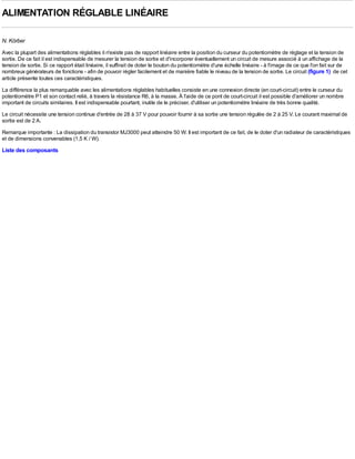 ALIMENTATION RÉGLABLE LINÉAIRE

N. Körber
Avec la plupart des alimentations réglables il n'existe pas de rapport linéaire entre la position du curseur du potentiomètre de réglage et la tension de
sortie. De ce fait il est indispensable de mesurer la tension de sortie et d'incorporer éventuellement un circuit de mesure associé à un affichage de la
tension de sortie. Si ce rapport était linéaire, il suffirait de doter le bouton du potentiomètre d'une échelle linéaire - à l'image de ce que l'on fait sur de
nombreux générateurs de fonctions - afin de pouvoir régler facilement et de manière fiable le niveau de la tension de sortie. Le circuit (figure 1) de cet
article présente toutes ces caractéristiques.
La différence la plus remarquable avec les alimentations réglables habituelles consiste en une connexion directe (en court-circuit) entre le curseur du
potentiomètre P1 et son contact relié, à travers la résistance R6, à la masse. À l'aide de ce pont de court-circuit il est possible d'améliorer un nombre
important de circuits similaires. Il est indispensable pourtant, inutile de le préciser, d'utiliser un potentiomètre linéaire de très bonne qualité.
Le circuit nécessite une tension continue d'entrée de 28 à 37 V pour pouvoir fournir à sa sortie une tension régulée de 2 à 25 V. Le courant maximal de
sortie est de 2 A.
Remarque importante : La dissipation du transistor MJ3000 peut atteindre 50 W. Il est important de ce fait, de le doter d'un radiateur de caractéristiques
et de dimensions convenables (1,5 K / W).
Liste des composants
 