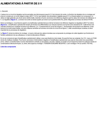 ALIMENTATIONS À PARTIR DE 0 V

L. Nunnink
L'astuce de ce circuit de régulation est de permettre une décroissance jusqu'à 0 V de la tension de sortie. La fonction de régulation de ce montage est
prise en compte par un circuit intégré du type LM317. Si l'on veut réaliser une alimentation réglable jusqu'à 0 V, en faisant appel à ce composant, on
utilise en règle générale une diode zener additionnelle, destinée à fournir une tension de référence négative ayant la valeur de la tension de référence, U
R , du régulateur (figure 1) . La tension de sortie se laisse ajuster par action sur le potentiomètre R2, partie intégrante du diviseur de tension R1/R2.

Dans ce montage-ci, nous faisons appel à un amplificateur opérationnel pour dériver la tension de référence négative du régulateur LM317 lui-même
(figure 2) . L'amplificateur opérationnel remplit une fonction de différentiateur qui mesure la tension aux bornes de la résistance R1. Cette tension est
inversée ensuite pour constituer la tension de référence, U R . Contrairement au circuit de la figure 1, une fluctuation de la tension de référence, à des
tensions de sortie assez faibles, est sans influence sensible sur la tension de sortie du circuit de la figure 2 ; cette caractéristique constitue un atout
important de ce processus de régulation.
La figure 3 donne le schéma du montage ; on peut y retrouver les valeurs données aux composants du prototype de cette régulation qui fonctionne à
l'entière satisfaction de ses utilisateurs, ici dans le laboratoire d'Elektor.
En ce qui concerne le type d'amplificateur opérationnel à utiliser, vous avez liberté de choix totale. On peut fort bien se contenter d'un 741, mais un LF356
donne de meilleurs résultats. Pour fournir une tension d'alimentation négative à l'amplificateur opérationnel vous avez le choix entre trois possibilités :
primo, utiliser un transformateur à prise intermédiaire centrale au secondaire, secundo, réaliser un simple circuit d'appoint à l'aide de quelques diodes et
condensateurs électrochimiques, ou, tertio, faire appel au montage « TENSION AUXILIAIRE NÉGATlVE » (voir montage n°44 du numéro 145/146).
Liste des composants
 