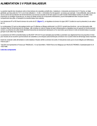 ALIMENTATION 3 V POUR BALADEUR

La grande majorité des récepteurs radio et des lecteurs de cassettes portatifs (les « baladeurs ») nécessite une tension de 3 V fournie, en règle
générale, par deux piles de 1,5 V. Lors d'une utilisation « in situ » (immobile) d'un tel appareil - au bureau par exemple - il est préférable, des points de
vue du coût et de la protection de l'environnement, de renoncer aux piles et de faire appel à un petit module d'alimentation secteur. A cet effet, nous
proposons un montage minuscule qui, en raison du faible nombre de composants nécessaires, pourra éventuellement être incorporé dans le
compartiment des piles, à l'exception du transformateur bien entendu.
Les résistances R1 et R2 fixent la tension de sortie de IC1 (figure 1) , un régulateur de tension du type LM317 (inutile de vous le présenter) à une valeur
de 3 V.
Le condensateur C2 sert au découplage tandis que C3 effectue un filtrage additionnel. La LED D1 remplit deux fonctions : par son illumination elle
visualise l'état de fonctionnement du montage ; elle constitue en outre la charge de base indispensable au régulateur pour en garantir le fonctionnement
correct. La présence de cette diode électroluminescente est absolument nécessaire si l'on veut éviter que la tension à vide du transformateur ne puisse
grimper à une valeur trop importante.
La puissance de 4VA5 du transformateur (un BLOCK* VR 4,5/1/12 par exemple) peut sembler, à première vue, légèrement hors de proportion. Il n'est
pas mauvais de se souvenir que les lecteurs de cassettes ou de disques audionumériques ont besoin d'un courant initial de démarrage assez important.
Avant de connecter cette alimentation à votre baladeur il faudra vérifier sa tension de sortie. Il n'est jamais exclu qu'un circuit (intégré) soit défectueux,
n'est-ce pas ?
* BLOCK est représenté en France par TRADELEC, 12 rue Saint Merri, 75004 Paris et en Belgique par HALELECTRONICS, Oudstrijdersplein 6, B
1500 Halle.
Liste des composants
 