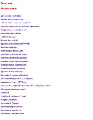 Sommaire
Alimentations

redressement commutable
doubleur de tension continue
« fitness center » pour accu au plomb
alimentation économique à régulation thyristorisée
chargeur pour accu modèle réduit
commutateur électronique
fusible électronique
chargeur d'accus CdNi
régulateur de tension discret low drop
alimentation réglable
micro-chargeur d'accus CdNi
convertisseur élévateur de tension
interrupteur électronique pour auto
source de tension auxiliaire négative
source de tension programmable
limitation de courant temporisée
régulateur de tension discret
alimentation à coupure automatique
alimentation 50 V pour test de composants
convertisseur +5 V – > 15 V discret
protection des H.P. par détection active de la composante continue
détecteur de coupure de courant
garde-78XX
indicateur de tension mini / maxi
chargeur CdNi de luxe
alimentation 5 V robuste
alimentation réglable linéaire
alimentation à partir de 0 V
alimentation 3 V pour baladeur
 