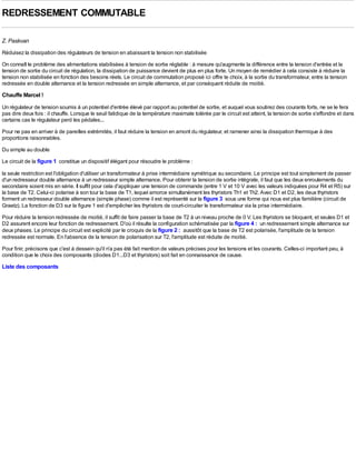 REDRESSEMENT COMMUTABLE

Z. Paskvan
Réduisez la dissipation des régulateurs de tension en abaissant la tension non stabilisée
On connaît le problème des alimentations stabilisées à tension de sortie réglable : à mesure qu'augmente la différence entre la tension d'entrée et la
tension de sortie du circuit de régulation, la dissipation de puissance devient de plus en plus forte. Un moyen de remédier à cela consiste à réduire la
tension non stabilisée en fonction des besoins réels. Le circuit de commutation proposé ici offre te choix, à la sortie du transformateur, entre la tension
redressée en double alternance et la tension redressée en simple alternance, et par conséquent réduite de moitié.
Chauffe Marcel !
Un régulateur de tension soumis à un potentiel d'entrée élevé par rapport au potentiel de sortie, et auquel vous soutirez des courants forts, ne se le fera
pas dire deux fois : il chauffe. Lorsque le seuil fatidique de la température maximale tolérée par le circuit est atteint, la tension de sortie s'effondre et dans
certains cas le régulateur perd les pédales...
Pour ne pas en arriver à de pareilles extrémités, il faut réduire la tension en amont du régulateur, et ramener ainsi la dissipation thermique à des
proportions raisonnables.
Du simple au double
Le circuit de la figure 1 constitue un dispositif élégant pour résoudre le problème :

la seule restriction est l'obligation d'utiliser un transformateur à prise intermédiaire symétrique au secondaire. Le principe est tout simplement de passer
d'un redresseur double alternance à un redresseur simple alternance. Pour obtenir la tension de sortie intégrale, il faut que les deux enroulements du
secondaire soient mis en série. Il suffit pour cela d'appliquer une tension de commande (entre 1 V et 10 V avec les valeurs indiquées pour R4 et R5) sur
la base de T2. Celui-ci polarise à son tour la base de T1, lequel amorce simultanément les thyristors Th1 et Th2. Avec D1 et D2, les deux thyristors
forment un redresseur double alternance (simple phase) comme il est représenté sur la figure 3 sous une forme qui nous est plus familière (circuit de
Graetz). La fonction de D3 sur la figure 1 est d'empêcher les thyristors de court-circuiter le transformateur via la prise intermédiaire.
Pour réduire la tension redressée de moitié, il suffit de faire passer la base de T2 à un niveau proche de 0 V. Les thyristors se bloquent, et seules D1 et
D2 assurent encore leur fonction de redressement. D'où il résulte la configuration schématisée par la figure 4 : un redressement simple alternance sur
deux phases. Le principe du circuit est explicité par le croquis de la figure 2 : aussitôt que la base de T2 est polarisée, l'amplitude de la tension
redressée est normale. En l'absence de la tension de polarisation sur T2, l'amplitude est réduite de moitié.
Pour finir, précisons que c'est à dessein qu'il n'a pas été fait mention de valeurs précises pour les tensions et les courants. Celles-ci important peu, à
condition que le choix des composants (diodes D1...D3 et thyristors) soit fait en connaissance de cause.
Liste des composants
 